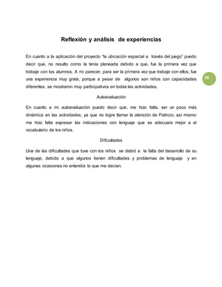28
Reflexión y análisis de experiencias
En cuanto a la aplicación del proyecto “la ubicación espacial a través del juego” puedo
decir que, no resulto como la tenía planeada debido a que, fue la primera vez que
trabaje con los alumnos. A mi parecer, para ser la primera vez que trabaje con ellos, fue
una experiencia muy grata, porque a pesar de algunos son niños con capacidades
diferentes, se mostraron muy participativos en todas las actividades.
Autoevaluación
En cuanto a mi autoevaluación puedo decir que, me hizo falta, ser un poco más
dinámica en las actividades, ya que no logre llamar la atención de Patricio, así mismo
me hizo falta expresar las indicaciones con lenguaje que se adecuara mejor a al
vocabulario de los niños.
Dificultades
Una de las dificultades que tuve con los niños se debió a la falta del desarrollo de su
lenguaje, debido a que algunos tienen dificultades y problemas de lenguaje y en
algunas ocasiones no entendía lo que me decían.
 