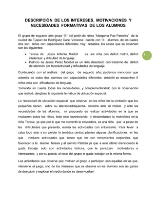 4
DESCRIPCIÓN DE LOS INTERESES, MOTIVACIONES Y
NECESIDADES FORMATIVAS DE LOS ALUMNOS
El grupo de segundo año grupo “B” del jardín de niños “Margarita Paz Paredes” de la
ciudad de Tuxpan de Rodríguez Cano Veracruz cuenta con 14 alumnos, de los cuales
dos son niños con capacidades diferentes muy notables, los casos que se observan
son los siguientes:
 Teresa de Jesús Antonio Maitret es una niña con déficit motriz, déficit
intelectual y dificultad de lenguaje.
 Patricio de Jesús Pérez Montiel es un niño detectado con trastorno de déficit
de atención por hiperactividad y dificultades de lenguaje.
Continuando con el análisis del grupo de segundo año, podemos mencionar que
además de estos dos alumnos con capacidades diferentes, también se encuentran 9
niños más con dificultades de lenguaje.
Tomando en cuenta todas las necesidades, y complementándolo con la observación
que realicé, desgloso la siguiente temática de ubicación espacial.
La necesidad de ubicación espacial que observe en los niños fue la confusión que los
pequeños tienen sobre su lateralidadizquierda- derecha ante tal motivo y ante las
necesidades de los alumnos, mi propuesta es realizar actividades en la que se
involucren todos los niños, todo esto favoreciendo y desarrollando la motricidad en la
niña Teresa, ya que por lo que me comentó la educadora, es una niña que a pesar de
las dificultades que presenta, realiza las actividades con entusiasmo. Para llevar a
cabo todo esto y sin perder la temática central, planteo algunas planificaciones en las
que involucro actividades que tienen que ver con movimientos corporales, que
favorecen a la alumna Teresa y al alumno Patricio ya que a este último mencionado le
gusta trabajar solo con actividades lúdicas, que le parezcan motivadoras e
interesantes, y por su puesto al resto del grupo le gusta trabajar de la misma forma.
Las actividades que observe que motivan al grupo a participar, son aquellas en las que,
interviene el juego, uno de los intereses que se observa en los alumnos son las ganas
de descubrir y explorar el medio donde se desenvuelven
 
