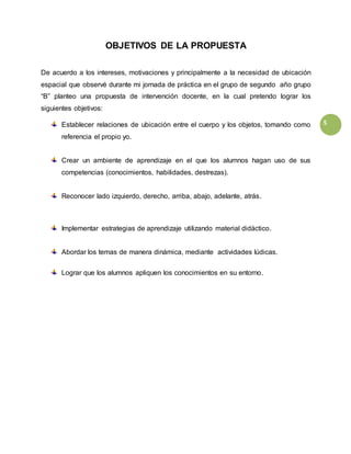 5
OBJETIVOS DE LA PROPUESTA
De acuerdo a los intereses, motivaciones y principalmente a la necesidad de ubicación
espacial que observé durante mi jornada de práctica en el grupo de segundo año grupo
“B” planteo una propuesta de intervención docente, en la cual pretendo lograr los
siguientes objetivos:
Establecer relaciones de ubicación entre el cuerpo y los objetos, tomando como
referencia el propio yo.
Crear un ambiente de aprendizaje en el que los alumnos hagan uso de sus
competencias (conocimientos, habilidades, destrezas).
Reconocer lado izquierdo, derecho, arriba, abajo, adelante, atrás.
Implementar estrategias de aprendizaje utilizando material didáctico.
Abordar los temas de manera dinámica, mediante actividades lúdicas.
Lograr que los alumnos apliquen los conocimientos en su entorno.
 