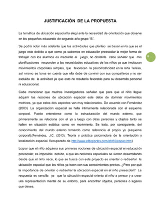 6
JUSTIFICACIÓN DE LA PROPUESTA
La temática de ubicación espacial la elegí ante la necesidad de orientación que observe
en los pequeños educando de segundo año grupo “B”.
Se podrá notar más adelante que las actividades que planteo se basan en lo que es el
juego esto debido a que como ya sabemos en educación preescolar la mejor forma de
trabajar con los alumnos es mediante el juego, no obstante cabe señalar que mis
planificaciones responden a las necesidades educativas de los niños ya que involucran
movimientos corporales simples, que favorecen la psicomotricidad en la niña Teresa,
así mismo se toma en cuenta que ella debe de convivir con sus compañeros y no ser
excluida de la actividad ya que esto no resultaría favorable para su desarrollo personal
ni educacional.
Cabe mencionar que muchos investigadores señalan que para que el niño llegue
adquirir las nociones de ubicación espacial este debe de dominar movimientos
motrices, ya que estos dos aspectos van muy relacionados. De acuerdo con Fernández
(2003) La organización espacial se halla íntimamente relacionada con el esquema
corporal. Puede entenderse como la estructuración del mundo externo, que
primeramente se relaciona con el yo y luego con otras personas y objetos tanto se
hallen en situación estática como en movimiento. Se trata, por consiguiente, del
conocimiento del mundo externo tomando como referencia el propio yo (esquema
corporal).(Fernández, J.C. (2013). Teoría y práctica psicomotora de la orientación y
localización espacial. Recuperado de http://www.efdeportes.com/efd59/espac.htm)
Lograr que el niño adquiera sus primeras nociones de ubicación espacial en educación
preescolar, es imposible debido, a que las nociones espaciales se vienen desarrollando
desde que el niño nace, lo que se busca con este proyecto es orientar o rediseñar la
ubicación espacial que los niños ya traen con sus conocimientos previos. ¿Pero por qué
la importancia de orientar o rediseñar la ubicación espacial en el niño preescolar? La
respuesta es sencilla ya que la ubicación espacial orienta al niño a pensar y a crear
una representación mental de su entorno, para encontrar objetos, personas o lugares
que desea.
 