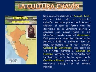 • Se encuentra ubicado en Ancash, Perú;
 UBICACIÓN     en el inicio de un estrecho
GEOGRÁFICA     callejón, formado por el río Pukcha o
               Mosna, el que se forma con los
               deshielos de la Cordillera Blanca y
               conduce sus aguas hacia el río
               Marañón, donde nace el Amazonas.
               Está pues en el corazón mismo de los
               Andes, a 3180 ms. sobre el nivel del
               mar, formando parte del llamado
               Callejón de Conchucos, que corre de
               sur a norte, paralelo al Callejón de
               Huaylas, formado por el río Santa que
               también se nutre de las aguas de la
               Cordillera Blanca, pero que por estar al
               occidente desagua en el océano
               Pacífico.
 