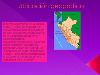 El centro ceremonial de la cultura
chavín, Chavín de Huáncar, se
encuentra ubicado en el Callejón
de Con chucos en el lado oriental
de la Cordillera Blanca, en la
confluencia de los
ríos Mosna y Huachecsa, afluentes
del río Marañón; en el actual
distrito de Chavín de Huántar,6 en
la provincia de Huari, en la región
Ancash. Tiene como coordenadas
9° 35′ 33.99″ S, 77° 10′ 42.43″ W y
una altitud de 3150 msnm
 