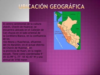 El centro ceremonial de la cultura
chavín, Chavín de Huáncar, se
encuentra ubicado en el Callejón de
Con chucos en el lado oriental de
la Cordillera Blanca, en la confluencia
de los
ríos Mosna y Huachecsa, afluentes
del río Marañón; en el actual distrito
de Chavín de Huántar,6 en
la provincia de Huari, en la región
Ancash. Tiene como coordenadas 9°
35′ 33.99″ S, 77° 10′ 42.43″ W y una
altitud de 3150 msnm
 