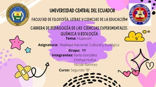 Tema: Huaorani
Asignatura: Realidad Nacional, Cultural y Ecológica
Integrantes: Karla González
Cinthya Huilca
Nicole Ramírez


Curso: Segundo "B"
UNIVERSIDADCENTRALDELECUADOR
FACULTAD DE FILOSOFÍA, LETRAS Y CIENCIAS DE LA EDUCACIÓN
CARRERA DE PEDAGOGÍA DE LAS CIENCIAS EXPERIMENTALES,
QUÍMICA Y BIOLOGÍA
Grupo: 11
 