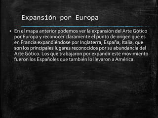Expansión por Europa


En el mapa anterior podemos ver la expansión del Arte Gótico
por Europa y reconocer claramente el punto de origen que es
en Francia expandiéndose por Inglaterra, España, Italia, que
son los principales lugares reconocidos por su abundancia del
Arte Gótico. Los que trabajaron por expandir este movimiento
fueron los Españoles que también lo llevaron a América.

 