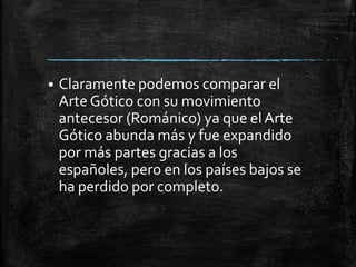 

Claramente podemos comparar el
Arte Gótico con su movimiento
antecesor (Románico) ya que el Arte
Gótico abunda más y fue expandido
por más partes gracias a los
españoles, pero en los países bajos se
ha perdido por completo.

 