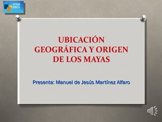 UBICACIÓN
GEOGRÁFICA Y ORIGEN
   DE LOS MAYAS

Presenta: Manuel de Jesús Martínez Alfaro
 