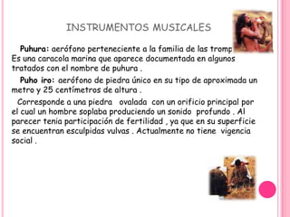               instrumentos musicales Puhura: aerófono perteneciente a la familia de las trompetas . Es una caracola marina que aparece documentada en algunos tratados con el nombre de puhura . Puho iro: aerófono de piedra único en su tipo de aproximada un metro y 25 centímetros de altura .      Corresponde a una piedra   ovalada  con un orificio principal por el cual un hombre soplaba produciendo un sonido  profundo . Al parecer tenia participación de fertilidad , ya que en su superficie se encuentran esculpidas vulvas . Actualmente no tiene  vigencia  social .