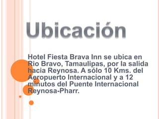 Ubicación Hotel Fiesta Brava Inn se ubica en Rio Bravo, Tamaulipas, por la salida hacia Reynosa. A sólo 10 Kms. del Aeropuerto Internacional y a 12 minutos del Puente Internacional Reynosa-Pharr.  
