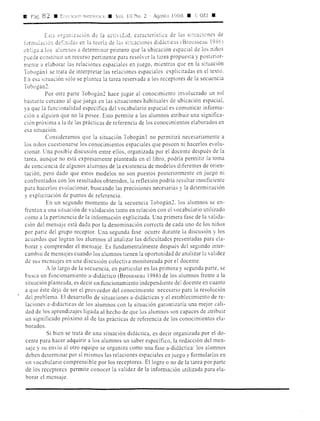 11 P:ig. 82 • ErLCCJO~ "1.~Tc:-vnu • Vol. 10 No. 2 · Agosto 1998 • GE! •
Es~;i organ,ncton de la ;ictivicLd, característicJ de [Js sia:aciones de
forinulac10,, deL:údas en la teoría de las si~t,Jciones didácticas (BrousseJu 1936)
obliga a los Jlumnos ;i determinar primero que la ubicación espJcial de los niños
puede constituir un recurso pertinente parJ resolver la tarea propuesta y posterior-
mente J elaborar las relaciones espaciales en juego, mientras que en la situación
Tobogán 1 se trata de interpretar las relaciones espaciales explicitadas en el texto.
En es;i situación sólo se plantea la tarea reservada a los receptores de la secuencia
Tobogán2.
Por otra parte Tobogán2 hace jugar al conocimiento involucrado un rol
bastante cercano al que juega en las situaciones habituales de ubicación espacial,
ya que la funcionalidad específica del vocabulario espacial es comunicar informa-
ción J alguien que no la posee. Esto permite a los alumnos atribuir una significa-
ción próxima a la de las prácticas de referencia de los conocimientos elaborados en
esa situación.
Consideramos que la situación Tobogán 1 no permitirá necesariamente a
los niños cuestiomrse los conocimientos espaciales que poseen ni hacerlos evolu-
cionar. Una posible discusión entre ellos, organizada por el docente después de la
tarea, aunque no está expresamente planteada en el libro, podría permitir la toma
de conciencia de algunos alumnos de la existencia de modelos diferentes de orien-
tación, pero dado que estos modelos no son puestos posteriormente en juego ni
confrontados con los resultados obtenidos, la reflexión podría resultar insuficiente
para hacerlos evolucionar, buscando las precisiones necesarias y la determinación
y explicitación de puntos de referencia.
En un segundo momento de la secuencia Tobogán2, los alumnos se en-
frentan a una situación de validación tanto en relación con el vocabulario utilizado
como J la pertinencia de la información explicitada. Una primera fase de la valida-
ción del mensaje está dada por la denominación correcta de cada uno de los niños
por parte del grupo receptor. Una segunda fase ocurre durante la discusión y los
acuerdos que logran los alumnos al analizar las dificultades presentadas para ela-
borar y comprender el mensaje. Es fundamentalmente después del segundo inter-
cambio de mensJjes cuando los alumnos tienen la oportunidad de analizar la validez
de sus mensajes en una discusión colectiva monitoreada por el docente.
A lo largo de la secuencia, en particular en las primera y segunda parte, se
busca un funcionamiento a-didáctico (Brousseau 1986) de los alumnos frente a la
situación planteada, es decir un funcionamiento independiente del docente en cuanto
a que éste dejJ de ser el proveedor del conocimiento necesJrio para la resolución
del problema. El desarrollo de situaciones a-didácticas y el establecimiento de re-
laciones a-didácticas de los alumnos con la situación garantizaría una mejor cali-
dad de los aprendizajes ligada al hecho de que los alumnos son capaces de atribuir
un significado próximo al de las prácticas de referencia de los conocimientos ela-
borados.
Si bien se trata de una situación didáctica, es decir organizada por el do-
cente parJ hJcer adquirir a los alumnos un saber específico, la redacción del men-
saje y su envío al otro equipo se organiza como una fase a-didáctica: los alumnos
deben determinar por sí mismos las relaciones espaciales en juego y formularlas en
un vornbulario comprensible por los receptores. El logro o no de la tarea por parte
de los receptores permite conocer la validez de la información utilizada para ela-
borar el mensaje.
 