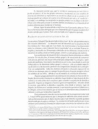 • L'. Ll.lC.CIOI' ESP.CI.L [:-, LO'.i Pl{IMtKOS A00S DE ESCOL.RIDAD a Pág. 83 •
Es necesario aclarar aquí, que la  alidación establecida piJr e~e reci.:,:io
puede ser parcial. Si los dos grupos (emisores y receptores) utihz::m modelos de
orientación diferentes (y explicitarlos es uno de los objetiOS de la 5.ecuen·.:ia) e:
mc:nsaje puede ser correcto en cuanto a la información enviada y a'.  ocabda:·:.:,
utilizado y sin embargo los receptores no pueden cumplir con su objetivo de ider.-
tificar a los niños para colocar su nombre debido justamente a la utilización de un
modelo diferente para interpretar el mensaje.
O bien, lograr la tarea debido a implícitos (es el que qLteda. debe ser ''ico-
lás) o a formulaciones ambiguas que son comprendidas por el equipo receptor en el
mismo sentido que el emisor. Esto será analizado en el siguiente apartado.
REAL!ZACIÓS DE LA SITG'..JCJÓV E. LA CLASE DE 3ER. A.O
La secuencia Tobogán2 fue desarrollada en dos clases6
de 3er. año pertenecientes a
dos escuelas diferentes.7
La duración total del desarrollo de la secuencia fue de
tres módulos de 1 hora cada uno. Las clases, las intervenciones y las discusiones
entre los alumnos y con el docente fueron registradas8
en su totalidad. Fueron re-
cogidos y analizados los 26 mensajes elaborados en las diferentes instancias de la
secuencia en ambas clases en forma grupal, colectiva o por parejas de alumnos.
Las condiciones de desarrollo de la secuencia fueron diferentes en ambas
escuelas. En una de ellas, el escaso trabajo grupal y de situaciones de comunica-
ción previos provocó una mayor dificultad para comprender la consigna y apro-
piarse del problema. Esto.marca una diferencia con la otra clase donde el estilo de
trabajo previo. de abundante trabajo grupal y colectivo y de actividades específi-
cas de anilisis y de discusión, permitió una comprensión inmediata de la consigna.
Cna vez comprendida, todos los alumnos utilizaron la ubicación espacial de los
niños en sus mensajes, pero no siempre fue posible para el equipo receptor colocar
los nombres de los niños, debido al uso de modelos de orientación diferentes.
Algunos grupos plantearon una orientación únicamente en función del to-
bogán, determinando claramente un adelante (lugar donde se llega después de des-
lizarse) y un atrás (cerca de la escalera), pero variando la asignación de derecha e
izquierda. Algunos se imaginan o hacen el gesto correspondiente. ubicados desde
la escalera para definir la derecha e izquierda; otros desde el arenero, lugar de
llegada, las definen en el sentido contrario, lo que muestra que tanto el obJeto en sí,
el tobogán, como el movimiento que se realiza en él determinan más claramente el
adelante y atrás que la derecha e izquierda.
Esta constatación coincide con los resultados de investigaciones como la de
L. Lur~at (1976) quien menciona que la designación adelante-atrás estaría determi-
nada preferentemente por el objeto mientras que el par derecha-izquierda quedaría
determinado por el sujeto y concluye: ''la orientación del medio ambiente por el par
adelante-atrás domina la orientación subjetiva que caracteri:::a las referencias dere-
'Agradecemos a la docente Miriam Flores su buen disposición p,ua que sus clases sean observadas y el estar
siempre dispuesta a probar, analizar o modificar propuestas.
- Los grupos escolares perienecen a las Escuelas 291 y Colegio Saint Patrick de la Pcia. de Comentes, Argentina
1
Agradecemos a las integrantes del Equipo de Matemática del Consejo Gral. de Educación de la Peta. de Comen-
tes . C. Camerano y C. Barrionucvo su participación en estas observaciones. registros y desgrabaciones y su dispo-
sición para los numerosos intercambios realizados acerca del tema que nos ocupa.
 
