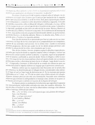• Pág. 84 111 EDrf.C,,)0 'L,::'1.T:c • Vol. l 1
) N,:•. 2 Agcsto 1998 • '~ Gf:I •
ch'-z-i:l¡uic'rd..:. Pur..1r..zdc!untL' y , e! nz.i/tJ SL dc::s¡n'i:-)nd¿ d..: su prapi1.Z
111:entrns c¡ue qued,, preso d~· e!!i1 pu¡-¡; lci :':,¡1lier,lc1 y la derecha.,,.
En cuanto a la proyección del esquem:1 corporal sobre el tobog:ín. no en-
contramos en n:ngúr. caso alLtmnos que la realicen por tr::isbción de su esquema
pero si por rotación o simetría. lno de los niños. José. pasó al pizarrón para indicar
::i sus compañeros (y a nosotros) cómo determina b derecha e izquierda. Colocado
de espaldas al pizarrón. sobre el dibujo del tobogán y enfrentado a la clase. define
con su cuerpo un eje casi vertical qtie divide al pizarrón en dos zonas: la derecha y
la izquierda. qued::indo así do:-; niños en cada una de las zonas: Matías y Ramiro en
la zona derecha y Pablo y :'icolás en la izquierda. En la elaboración del mensaje de
la 3era. clase perfecciona esta asignación determinando además un eje horizontal.
qLtedando Ramiro a la derecha adelante, Matías a la derecha atrás, Pablo a la iz-
quierda atrás y :'icolás a la izquierda adelante.
Este tipo de orientación es presentado por José en cada una de sus inter-
venciones a lo largo de las tres clases pero no es comprendida por sus compañeros.
a pesar de sus reiteradas explicaciones. En la última clase cuando se analizaban
distintas propuestas, declara que acepta las de los demás porque permiten com-
prender la ubicación de los niños, más claramente que la suya.
Otro de los alumnos, Antonio, propone asignar la derecha e izquierda pro-
yectadas por traslación desde su esquema corporal sobre el tobogán y realizar una
proyección similar usando también la derecha e izquierda, según un eje perpendi-
cular al anterior, cambiando su posición desde: frente al tobogán a: sobre la esca-
lera. A lo largo de las tres clases pudimos observarlo gesticulando con sus manitos
palmas para arriba y ubicándose primero frente al tobogán luego desde la escale-
ra111. Comprendía claramente la dificultad de su sistema de referencias pero esa
misma dificultad le impedía elaborar un lenguaje que le permitiera comunicarlo.
Podemos señalar que las asignaciones más frecuentes son las producidas
por simetría y las determinadas por el tobogán mismo, considerando como adelan-
te el lugar al cuál se llega luego de deslizarse por él. En los mensajes por parejas
elaborados en la 3º clase, un 75~~ de los niños sitúa a Pablo delante del tobogán.
Algunos alumnos precisan aún más esta formulación, buscando otros referentes
objetivos que eliminen la ambigüedad en el mensaje como: delante de las paras dt!
la bajada dd tohogán o enf¡-ente de la pwzra de la bajada del tobogán.
Fn algunos grupos se produjeron formulaciones que superaban la aparente
(no necesariamente explicitada) contradicción entre dos modelos diferentes. En
uno de ellos al finalizar la clase, uno de los observadores interroga a dos alumnas
sobre el mensaJc elaborado por ambas:
Obs. : ¿Y a ver Sarn, a vos rnál te parecía que está acle/ante del tobogán?
Sara: éste (Nicolás)
Obs. : ¿y el que estcí atrás')
S: éste (señala a Matías)
Obs. : ¿y a rns'?
Julieta: éste (Pablo)
Obs. : ¿y atrás'1
J: éste (Ramiro)
9 La invcst1gac1ón J la cm! se refiere esta conclusión ha sido realizad:i con niños de 4 a 6 o 7 años.
lOY aceptando a la ,e¿ que "ayer me ponía acá", en relación con la zona próxima a la bajaJa dél tobogán
 