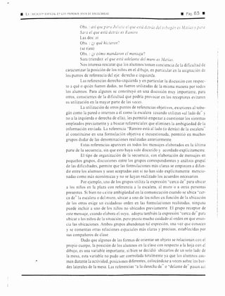 • l. ~ lílCC!,~:' ESPCIAL E:-' LO'S rn1~1rnos .,,OS DE ESCOL.R!0;0 • Pág. 85 E
Obs. : así que para Julic::u e! que t'StcÍ dc:trás di:'! wbo:;á1c es JLzriu:i· r
Sara el que está d¿trás es Ramiro
Las dos: si
Obs. : ¿y qué hiciaon''
(se rien)
Obs. : ¿y cómo mandaron el mensaje'?
Sara (riendo): el que está adelante del muro es Jfatius.
'
º'
~os interesa rescatar que los alumnos toman conciencia de la dificultad de
caracterizar la posición de los niños en el dibujo, en particular en la asignación de
los puntos de referencia del eje: derecha e izquierda.
Las referencias derecha-izquierda y en particular la discusión con respec-
to a qué o quién fueron dadas. no fueron utilizadas de la misma manera por todos
los alumnos. Para algunos se constituyó en una discusión muy importante. para
otros. conscientes de la dificultad que podría provocar en los receptores evitaron
su utilización en la mayor parte de las veces.
La utilización de otros puntos de referencias objetivos, exteriores al tobo-
gán como la pared o internos a él como la escalera (cuando utilizan «al lado de" y
no a la izquierda o derecha de ella), les permitió empezar a cuestionar los sisterms
empleados previamente y a buscar referenciales que eliminen la ambigüedad de la
información enviada. La referencia "Ramiro está al lado (o detrás) de la escalera"
al constituirse en una formulación objetiva e incuestionada, permitió en muchos
grupos dudar de las denominaciones realizadas anteriormente.
Estas referencias aparecen en todos los mensajes elaborados en la última
parte de la secuencia, sin que esto haya sido discutido y acordado explícitamente
El tipo de organización ele la secuencia. con elaboración ele mensajes en
pequeños grupos, discusiones entre los grupos correspondientes y análisis grupal
de las dificultades, permite que las formulaciones más claras se empiecen a difun-
dir entre los alumnos y sean aceptadas aún si no han sido explícitamente mencio-
nadas como más económicas y no se hayan realizado los acuerdos necesarios.
Por ejemplo, uno ele los grupos utiliza la expresión '·cerca de'' para ubicar
a los niños en la plaza con referencia a la escalera, al muro o a otras personas
presentes. Si bien no existe ambigüedad en la comunicación cuando se ubica '·cer-
ca de" la escalera o del muro, ubicar a uno de los niños en función de la ubicación
de los otros exige un cuidadoso orden en las formulaciones realizadas, ninguna
puede incluir a uno de los niños no ubicados previamente. El grupo receptor de
este mensaje, cuando elabora el suyo, adopta también la expresión ''cerca de'' para
ubicar a los niños de la situación, pero presta mucho cuidado al orden en que enun-
cia las ubicaciones. Ambos grupos abandonan tal expresión, una ,·ez que conocen
y se comentan otras relaciones espaciales más claras y precisas, establecidas por
sus compañeros ele clase.
Dacio que algunas de las formas de orientar un objeto se relacionan con el
propio cuerpo, la posición de los alumnos en la clase con respecto a la hoja con el
dibujo, es una variable importante; si bien se decidió ubicarlos de un solo lado de
la mesa, esta variable no pudo ser controlada totalmente ya que los alumnos asu-
men durante la actividad, posiciones diferentes, colocándose a veces sobre los bor-
des laterales ele la mesa. Las referencias '·a la derecha de'' o "delante de'' pasan asi
 