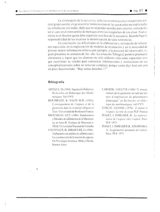 •Pág.87m
La última parte de la secL:e'.',CÍJ, red:1ctar un rnens:1je par:.i una persona a~e-
na al grupo escol:1r, exige er:contrnr formul;,iciones en las que puedan ser explicitJdJs
bs referencias utilizadas. dado que no se pueden acord::ir previ:.imente. corno podía
ser el caso en el intercambio de mensajes entre los integrantes de una clase. ~uevJ-
mente es el docente quien debe organizar esta fase de la secuencia. dejando bajo b
responsabilidad de los alumnos la determinación de tales referencias.
En conclusión, las dificultades en la elaboración y utilización de relacio-
nes espaciales, en la explicitación de modelos de orientación y en la necesidad de
proveer mayor información relativa por ejemplo, a la posición del observador, si-
guen presentes en alumnos de 3er. año. La situación Tobogán2 permite plantearlo
claramente y lograr que los alumnos no sólo elaboren relaciones espaciales sino
que cuestionen su validez para comunicar informaciones y evolucionen en sus
conceptualizaciones sobre un tema tan complejo, porque como dijo José con aire
un poco desconsolado: ''Hay tantas derechas !'!"
Bibiografía
ARTIGLT, :vi (1988): Ingeniería Didáctica.
Recherches en Didacrique des .farhé-
matiques, Vol 9 Nº3
BERTHELOT, R. SALIN M.H. (1992):
L 'enseignement de l 'espace et de l,1
géo111étrie dans la scolarité obligatoire
Tesis. Cniversidad de Bordeaux-Francia.
BROUSSEAU, GUY ( l986): Fundamrntos
y Métodos de la Didáctica de la Matemáti-
ca, en Serie B: Trabajos de Matemática.
l'.1AF, Universidad Nacional de Córdoba.
COL!NVAUX, D., DIBAR URE, C (1988):
Trabajando con adultos no alfabetizados.
La cunstrucción de la noción de espacio.
En Psicología Genética. Miño y Dávila.
Buenos Aires
LA.BORDE. COLETTE (l988) "L'ensc1g-
nement de la géométrie en tant que ter-
rain d' exploration de phénoméncs
didactiques" t:n Recherc/1es en didac·-
tic¡ue des mathématiques. vol 9 :0
3.
LUR('.AT LILIANE (1976): L en/ánr e1
1'espuce. Le role du corps PUF. Francia
PIAGET, J, IMIELDER, B.: Lu represen-
tu1io11 de /'e:,pace che:: /'e11jé111t. Pans.
PUF 1973
PIAGET J. I1',;HELDER.B , SZEMI~SKA.
A.: La géometrie spo11tanée del 'e11/i1111.
Pans. PUF. 1973
 