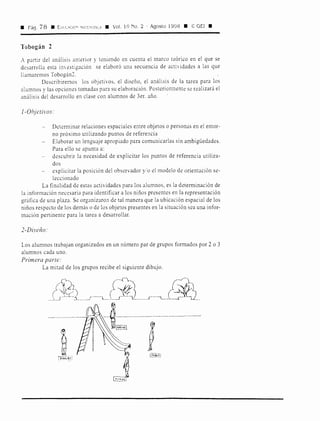 • Pág. 78 • Eu1uc10" '1.Y,é::--1,ncA • Vol. 10 No. 2 · Agosto 1998 • ·&: GE! •
Tobogán 2
A partir del análisis anterior y teniendo en cuenta el marco teórico en el que se
desarrolla esta imestigación se elaboró una secuencia de actividades a las que
llamaremos Tobogán2.
Describiremos los objetivos, el diseño, el análisis de la tarea para los
alumnos y las opciones tomadas para su elaboración. Posteriormente se realizará el
análisis del desarrollo en clase con alumnos de 3er. año.
]-Objetivos:
Determinar relaciones espaciales entre objetos o personas en el entor-
no próximo utilizando puntos de referencia
Elaborar un lenguaje apropiado para comunicarlas sin ambigüedades.
Para ello se apunta a:
descubrir la necesidad de explicitar los puntos de referencia utiliza-
dos
explicitar la posición del observador y/o el modelo de orientación se-
leccionado
La finalidad de estas actividades para los alumnos, es la determinación de
la información necesaria para identificar a los niños presentes en la representación
gráfica de una plaza. Se organizaron de tal manera que la ubicación espacial de los
niños respecto de los demás o de los objetos presentes en la situación sea una infor-
mación pertinente para la tarea a desarrollar.
2-Diseño:
Los alumnos trabajan organizados en un número par de grupos formados por 2 o 3
alumnos cada uno.
Primera parte:
La mitad de los grupos recibe el siguiente dibujo.
~l_(lj
 