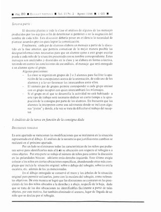 a Pág. 8 O • E:11~C,Cil:r< 'trn::1.n:c, ll Vol. l O Ne. 2 Agosto 1998 11 GEi 11
Tercera parte :
El docente plantea a toda la clase el análisis de algunos de los mensaJes
producidos por los equipos a fin de determinar si permiten o no la asignación del
nombre de cada niño. Est:i discusión debería poner en evidencia la necesidad de
plantear acuerdos previos para lograr la comunicación.
Finalmente, cada par de alumnos elabora un mensaje a partir de lo discu-
tido en la fase antc:rior, que permita comunicar de la mejor manera posible las
designarinformaciones necesarias para que un alumno ajeno a este grupo escolar
pueda a cada niño de la situación presentada con su nombre correspondiente. Estos
mensajes son analizados y discutidos en la clase y se elabora en forma colectiva,
teniendo en cuenta las conclusiones de ese análisis, el mensaje que será entregado
a un alumno ajeno al grupo.
Algunas precisiones:
La clase se organiza en grupos de 2 o 3 alumnos para facilitar la apa-
rición de las concepciones acerca de la orientación, de cada uno de los
alumnos y a la vez favorecer los intercambios entre ellos.
El número par de grupos permite corresponder a cada grupo emisor
con un grupo receptór con quien intercambiará los mlensajes.
Si el grupo en el que se desarrolla la actividad no está habituado a
este tipo de trabajo será necesario dedicar un cierto tiempo a la apro-
piación de la consigna por parte de los alumnos. En frecuente que los
alumnos la interpreten como una adivinanza donde se incluyen algu-
nas "pistas" y donde, a la vez se trata de dificultar el trabajo del recep-
tor.
3-Análisis de la tarea en función de la consigna dada
DECIS!OivES TOJ!ADAS
En este apartado se mencionan las modificaciones que se realizaron en la situación
representada en el dibujo. El análisis de la secuencia que justifica estos cambios se
realizará en el próximo apartado.
Por un lado se eliminaron todas las características de los niños que pudie-
ran servir para identificarlos más allá 4ie su ubicación con respecto al tobogán u a
otros objetos. Por otra parte se redujo el número de niños para centrar la discusión
en las polaridades básicas: adelante-atrás-derecha-izquierda. Esto último exigía
colocar a los niños en ciertas ubicaciones específicas, abandonando otras más com-
plejas que incluía la situación original: sobre o debajo del tobogán, sobre (o en) la
escalera, etc. además de las ya mencionadas.
En el dibujo entregado se conservó el muro y los árboles de la situación
original para permitir utilizarlos, junto con la escalera del tobogán, como referen-
tes objetivos. De esta manera se logró que las discusiones se centraran en las posi-
ciones d~ los dos niños ubicados a la derecha y a abajo, respecto de la hoja, dado
que se trata de las dos ubicaciones no identificables fácilmente a partir de tales
objetos, por este motivo, fue también eliminado el arenero, lugar de llegada de un
niño que se desliza por el tobogán.
 