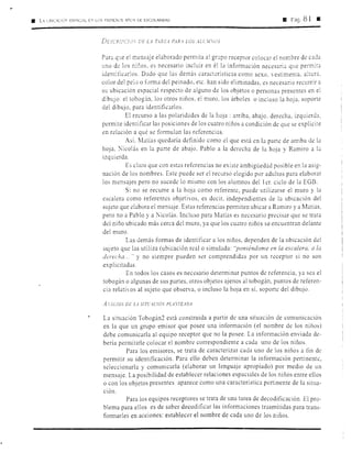• L, LBIC.'CÓr-' ESl'ACI:L E'.' LOS PRIMrnüS Al'üS DE ESCOLARIDAD lll Pág. 8 1 11
DESCRfJJCJU DE U. TiRE.~ PAR.l LOS ALCJ!.OS
Para q1
.1e el r:1ensaje elaborado permita al grupo receptor colocar el nombre de c1d;:i
uno de los n:r:os, es necesario incluir en él la información necesaria que permitJ.
identificarlos. Dado que las demás características como sexo. estimenta. altura.
color del pelo o forma del peinado, etc. han sido eliminadas, es necesario recurrir a
su ubicación espacial respecto de alguno de los objetos o personas presentes en el
dibujo: el tobogfo. los otros niños. el muro, los árboles o incluso la hoja. soporte
de1dibujo, para identificarlos.
El recurso a las polaridades de la hoja : arriba, abajo. derecha, izquierd:::t,
permite identificar las posiciones de los cuatro niños a condición de que se explicite
en relación a qué se formulan las referencias.
Así. Marías quedaría definido como el que está en 1J parte de arriba de la
hoja. '"icolás en la parte de abajo. Pablo a la derecha de la hoja y Ramiro a la
izquierda.
Es claro que con estas referencias no existe ambigüedad posible en la asig-
nación de los nombres. Este puede ser el recurso elegido por adultos para elaborar
los mensajes pero no sucede lo mismo con los alumnos del 1er. ciclo de la EGB.
Si no se recurre a la hoja como referente, puede utilizarse el muro y la
escalera como referentes objetivos, es decir, independientes de la ubicación del
sujeto que elabora el mensaje. Estas referencias permiten ubicar a Ramiro y a Matías,
pero no a Pablo y a ~icolás. Incluso para Matías es necesario precisar que se trata
del niño ubicado más cerca del muro, ya que los cuatro niños se-encuentran delante
del muro.
Las demás formas de identificar a los niños, dependen de la ubicación del
sujeto que las utiliza (ubicación real o simulada: "poniéndome en la escalera, a la
derecha ... " y no siempre pueden ser comprendidas por un receptor si no son
explicitadas.
En todos los casos es necesario determinar puntos de referencia, ya sea el
tobogán o algunas de sus partes, otros objetos ajenos al tobogán, puntos de referen-
cia relativos al sujeto que observa, o incluso la hoja en sí, soporte del dibujo.
A..'.'ALISIS DE u srn·AcIÓV PL.1.'TEADA
La situación Tobogán2 está construida a partir de una situación de comunicación
en la que un grupo emisor que posee una información (el nombre de los niños)
debe comunicarla al equipo receptor que no la posee. La información enviada de-
bería permitirle colocar el nombre correspondiente a cada uno de los niños.
Para los emisores, se trata de caracterizar cada uno de los niños a fin de
permitir su identificación. Para ello deben determinar la información pertinente,
seleccionarla y comunicarla (elaborar un lenguaje apropiado) por medio de un
mensaje. La posibilidad de establecer relaciones espaciales de los niños entre ellos
o con los objetos presentes aparece como una característica pertinente de la situa-
ción.
Para los equipos receptores se trata de una tarea de decodificación. El pro-
blema para ellos es de saber decodificar las informaciones trasmitidas para trans-
formarles en acciones: establecer el nombre de cada uno de los niños.
 