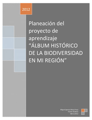 2012


   Planeación del
   proyecto de
   aprendizaje
   “ÁLBUM HISTÓRICO
   DE LA BIODIVERSIDAD
   EN MI REGIÓN”




              Miguel Ignacio Mota Preza
                         FICHA TÉCNICA
                            08/11/2012
 