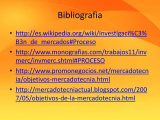Bibliografia 
• http://es.wikipedia.org/wiki/Investigaci%C3% 
B3n_de_mercados#Proceso 
• http://www.monografias.com/trabajos11/inv 
merc/invmerc.shtml#PROCESO 
• http://www.promonegocios.net/mercadotecn 
ia/objetivos-mercadotecnia.html 
• http://mercadotecniactual.blogspot.com/200 
7/05/objetivos-de-la-mercadotecnia.html 
