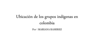 Ubicación de los grupos indígenas en
colombia
Por : MARIANA RAMIREZ
 