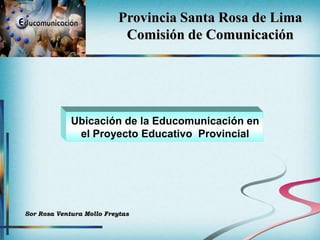 Provincia Santa Rosa de Lima
                            Comisión de Comunicación




             Ubicación de la Educomunicación en
              el Proyecto Educativo Provincial




Sor Rosa Ventura Mollo Freytas
 