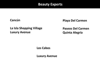 Beauty Experts
Cancún
La Isla Shopping Village
Luxury Avenue
Playa Del Carmen
Paseos Del Carmen
Quinta Alegría
Los Cabos
Luxury Avenue
 