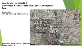 Coordenadas en la UNPRG
Universidad Nacional Pedro Ruiz Gallo – Lambayeque –
Perú
Coordenadas:
17M – 621070.93m E – 9258447.05m S
Estudiante: Monja Ramirez Luis Eduardo
Código: 140075 D
 