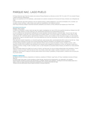 PARQUE NAC. LAGO PUELO
El Parque Nacional Lago Puelo fue creado como anexo al Parque Nacional Los Alerces en el año 1937. En el año 1971 se lo declaró Parque
y Reserva Nacional independiente.
Abarca una superficie de 27.674 hectáreas, y está ubicado en el extremo noroeste de la Provincia del Chubut, limitando con la República de
Chile.
El Parque Nacional Lago Puelo pertenece a las eco-regiones bosque y estepa patagónicos -cuyo clima es templado a frío y húmedo, con
nevadas y lluvias invernales- y altos Andes cuyos suelos son esqueléticos y de incipiente evolución.
Este Parque Nacional protege el imponente escenario paisajístico que encierra y la flora valdiviana que ingresa por el Paso Puelo.

RECURSOS NATURALES
Paisajes. Flora y fauna
El relieve es montañoso y ocupa el valle más bajo de la región norpatagónica con casi el 30% de la superficie terrestre por debajo de los 500
msnm, un rasgo distintivo con alta incidencia en las características específicas de la biodiversidad del parque.
La zona cordillerana fue intensamente modificada por la acción glaciaria, formando extensos y profundos lagos. Tal es el caso del Lago
Puelo, que desagua a través del río del mismo nombre en el Océano Pacífico. Los ríos de la región, en especial el Turbio, tienen un alto
contenido de “silt” o sedimento glaciar, especialmente al finalizar el verano, que le confiere un tono más opaco al agua y un color turquesa
característico al lago en esa época del año; en las otras estaciones sus tonos son cambiantes, de acuerdo a la cantidad de sedimentos que
aporten los ríos.
Este valle tiene conexión trasandina y un microclima particular, posee escasa altura -aproximadamente 200 m sobre el nivel del mar-. Estas
características lo distinguen del resto de los Parques Nacionales argentinos ubicados en los Bosques Andino-patagónicos.
El Parque alberga especies vegetales de la selva valdiviana chilena, como es el caso del avellano, el tique, el lingue y el ulmo. A ello
debemos sumarle la flora autóctona más extendida de los bosques andino-patagónicos presentes en la zona: por ejemplo el ciprés de la
cordillera, el coihue, la lenga, el radal, el arrayán y otros. La rosa mosqueta es una planta exótica invasora y se diseminó en varios sectores
de la región.
Algunos animales propios de la región son el pudú, el huemul -que tiene aquí uno de sus núcleos poblacionales más importantes-, el zorro
colorado, el puma y el coipo. Entre las aves es común ver al huala, el pato vapor volador o qusetro, la bandurria, el pitío y el zorzal
patagónico, entre otras.En el lago son comunes peces nativos como la perca, la peladilla y el puyén grande, y exóticos como la trucha arco
iris y trucha marrón.

PASEOS Y SERVICIOS
Se ofrecen servicios turísticos y alojamiento en hosterías y cabañas en El Bolsón, Lago Puelo y El Hoyo; localidades cercanas al Parque
Nacional.
El Parque Lago Puelo posee un área recreativa a orillas del lago, donde hay dos campamentos: uno organizado y otro agreste.
Dentro del área recreativa se sitúa el sitio denominado "La Playita" utilizado como balneario. Constituye una de las escasas playas de la
región, donde sus aguas alcanzan temperaturas agradables por la escasa profundidad del lago.
También servicios particulares ofrecen paseos lacustres y de pesca deportiva.
 