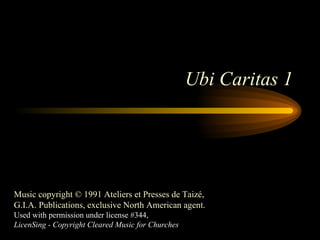 Ubi Caritas 1 Music copyright © 1991 Ateliers et Presses de Taizé, G.I.A. Publications, exclusive North American agent. Used with permission under license #344, LicenSing - Copyright Cleared Music for Churches 