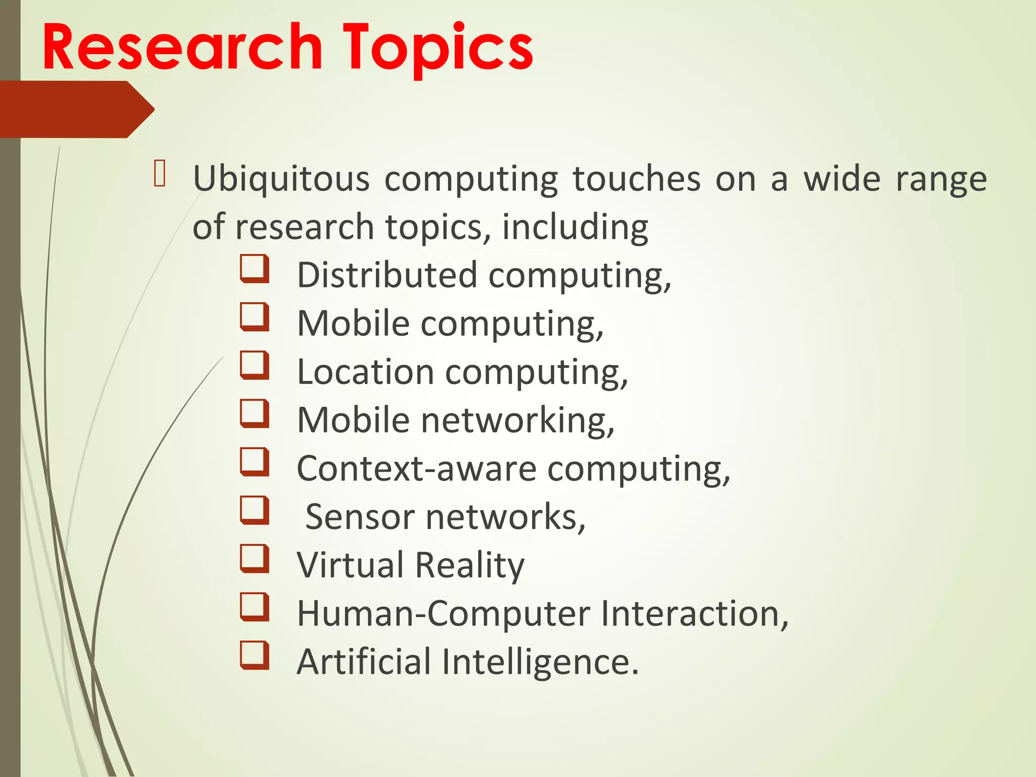 Research Topics
 Ubiquitous computing touches on a wide range
of research topics, including
 Distributed computing,
 Mobile computing,
 Location computing,
 Mobile networking,
 Context-aware computing,
 Sensor networks,
 Virtual Reality
 Human-Computer Interaction,
 Artificial Intelligence.
 
