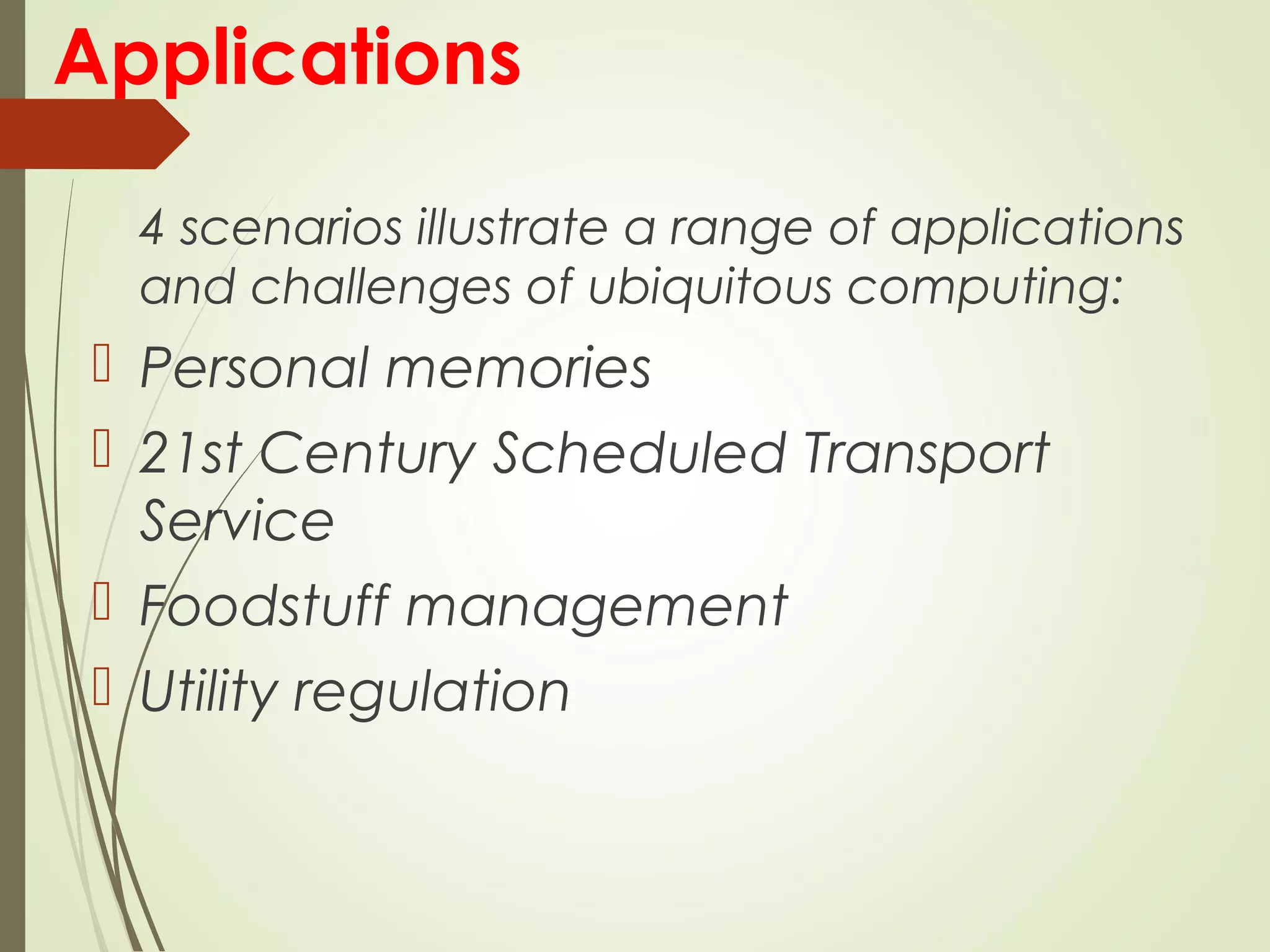 Applications
4 scenarios illustrate a range of applications
and challenges of ubiquitous computing:
 Personal memories
 21st Century Scheduled Transport
Service
 Foodstuff management
 Utility regulation
 