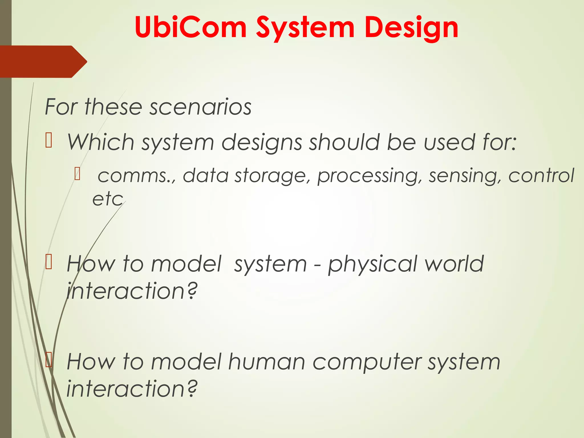 UbiCom System Design
For these scenarios
 Which system designs should be used for:
 comms., data storage, processing, sensing, control
etc
 How to model system - physical world
interaction?
 How to model human computer system
interaction?
 