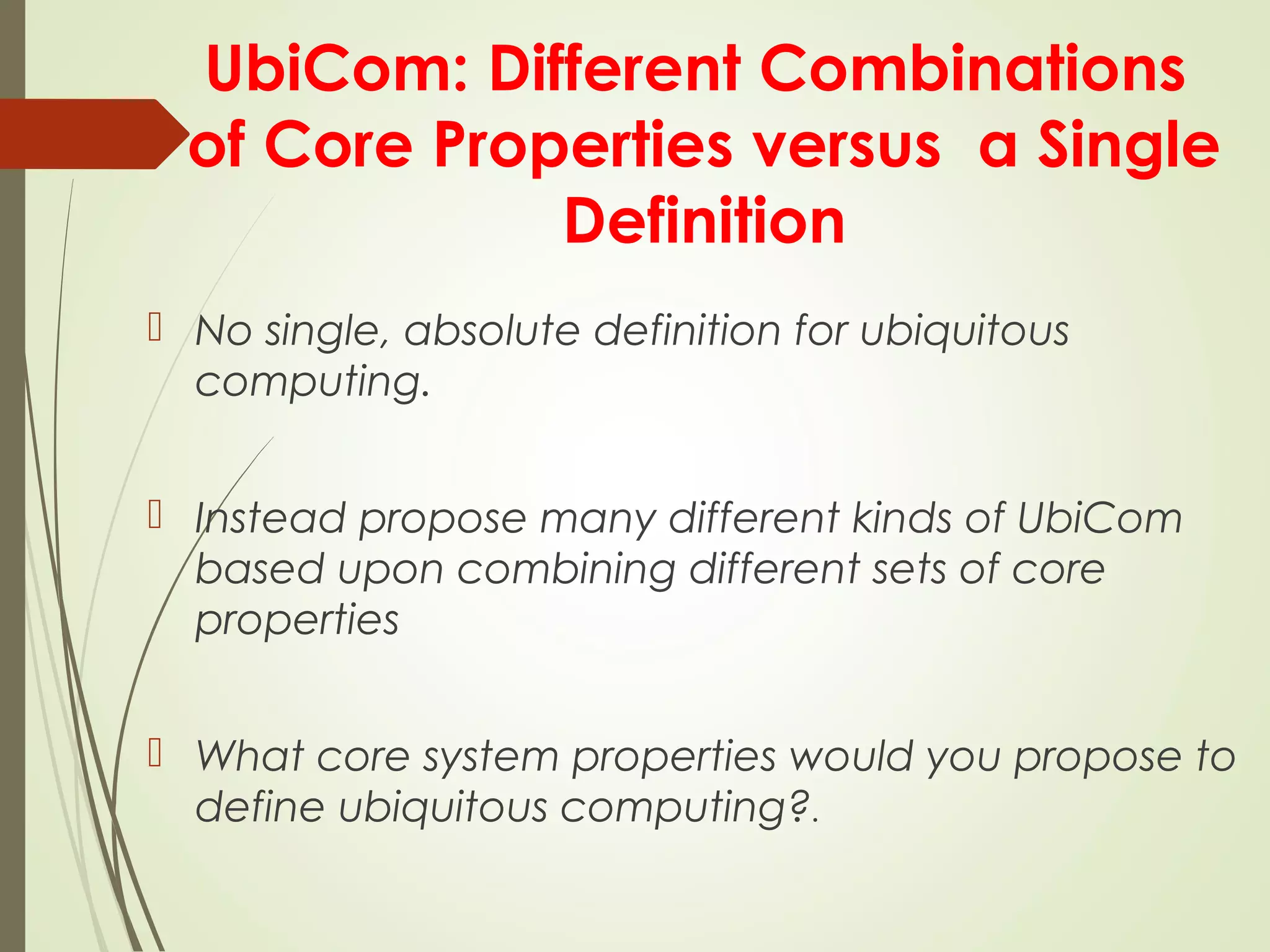 UbiCom: Different Combinations
of Core Properties versus a Single
Definition
 No single, absolute definition for ubiquitous
computing.
 Instead propose many different kinds of UbiCom
based upon combining different sets of core
properties
 What core system properties would you propose to
define ubiquitous computing?.
 