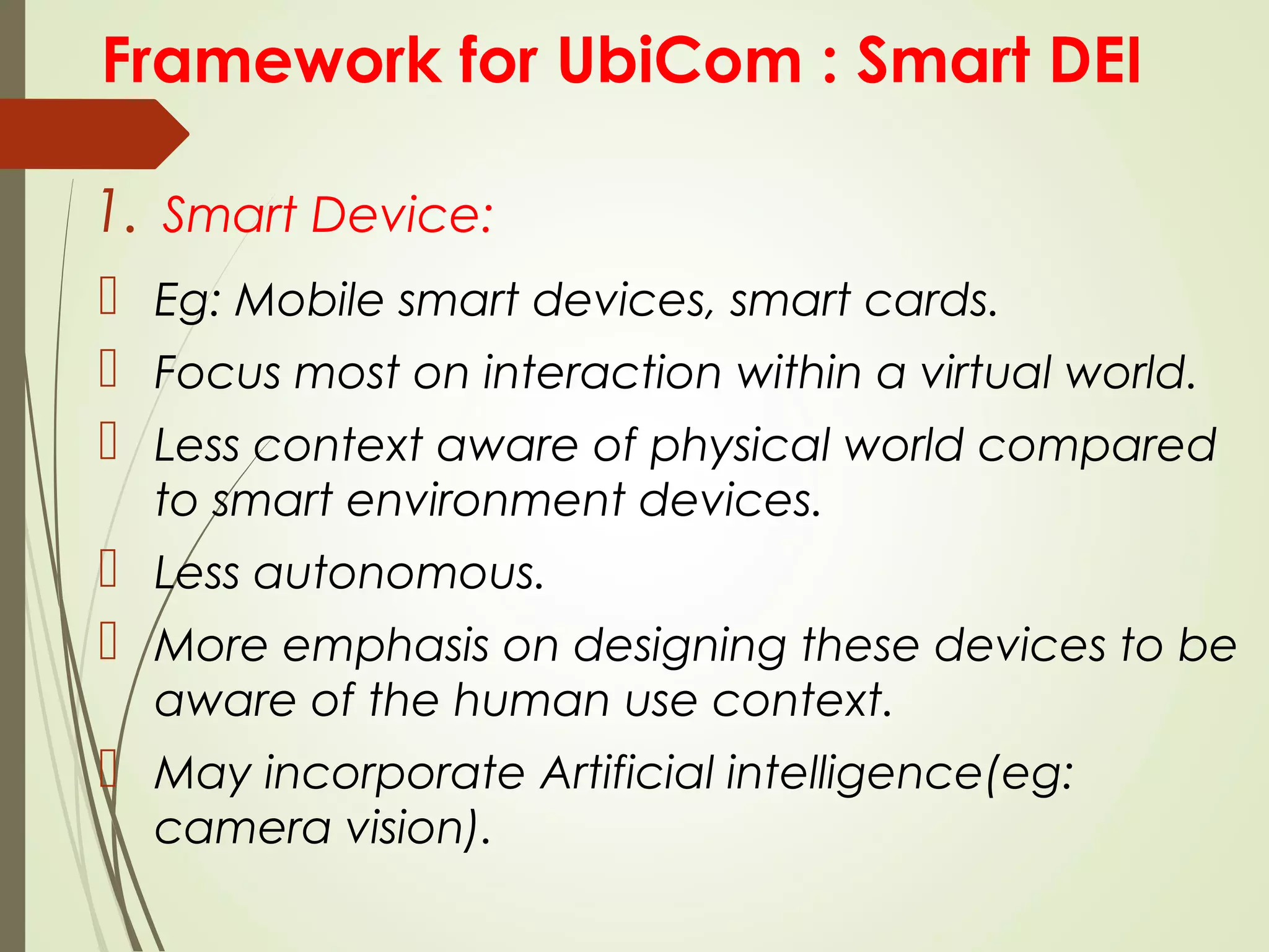 Framework for UbiCom : Smart DEI
1. Smart Device:
 Eg: Mobile smart devices, smart cards.
 Focus most on interaction within a virtual world.
 Less context aware of physical world compared
to smart environment devices.
 Less autonomous.
 More emphasis on designing these devices to be
aware of the human use context.
 May incorporate Artificial intelligence(eg:
camera vision).
 