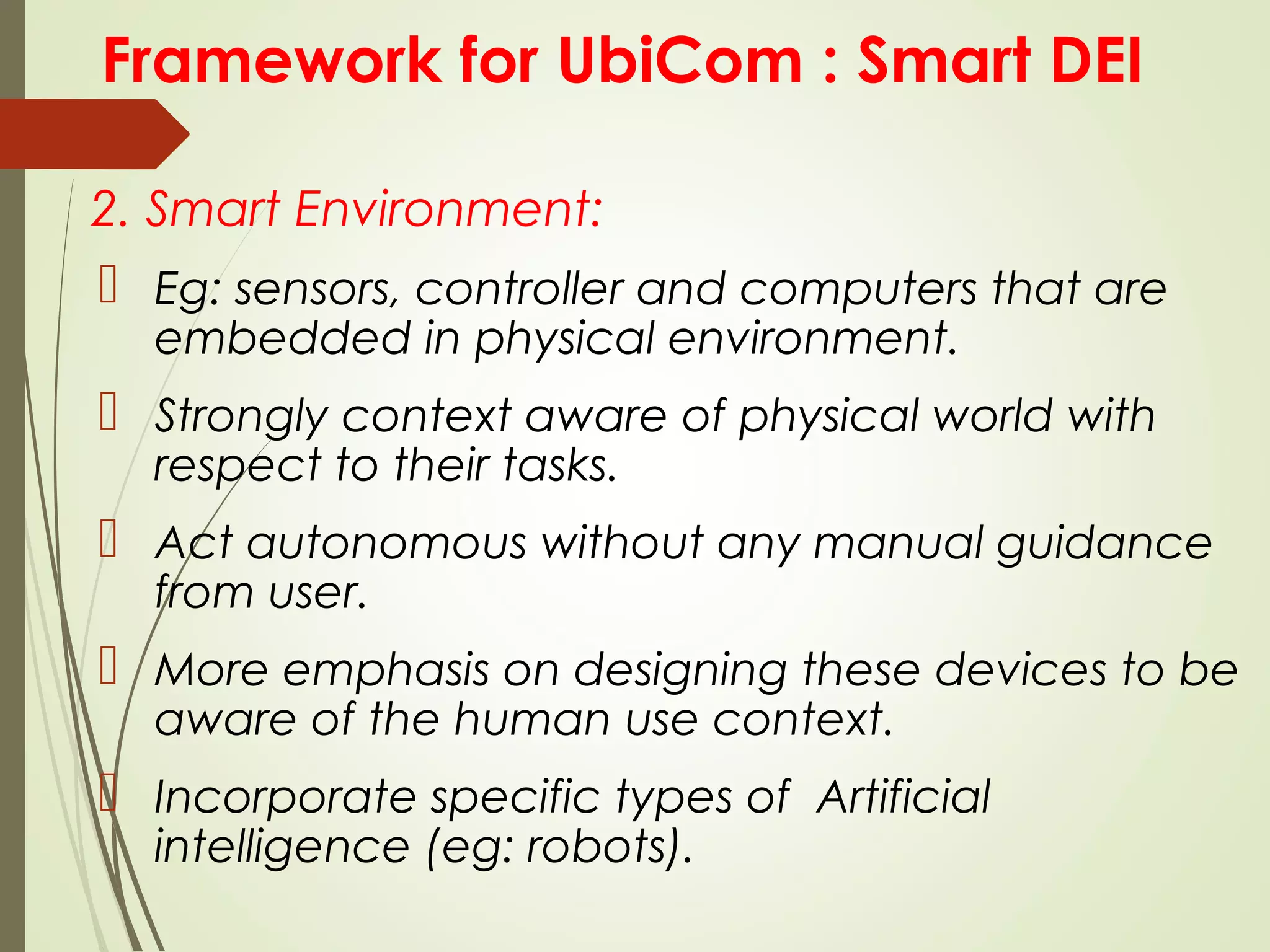 Framework for UbiCom : Smart DEI
2. Smart Environment:
 Eg: sensors, controller and computers that are
embedded in physical environment.
 Strongly context aware of physical world with
respect to their tasks.
 Act autonomous without any manual guidance
from user.
 More emphasis on designing these devices to be
aware of the human use context.
 Incorporate specific types of Artificial
intelligence (eg: robots).
 