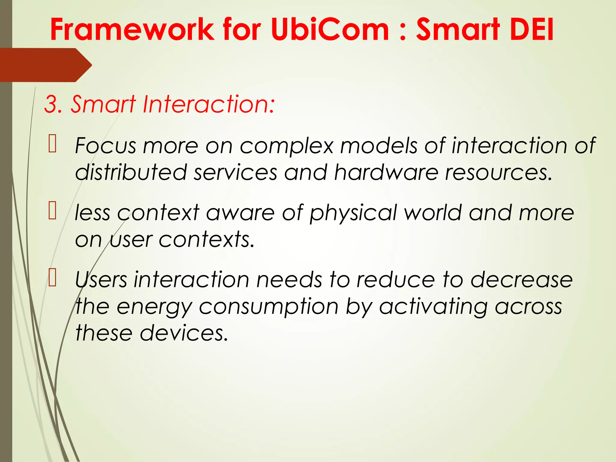 Framework for UbiCom : Smart DEI
3. Smart Interaction:
 Focus more on complex models of interaction of
distributed services and hardware resources.
 less context aware of physical world and more
on user contexts.
 Users interaction needs to reduce to decrease
the energy consumption by activating across
these devices.
 