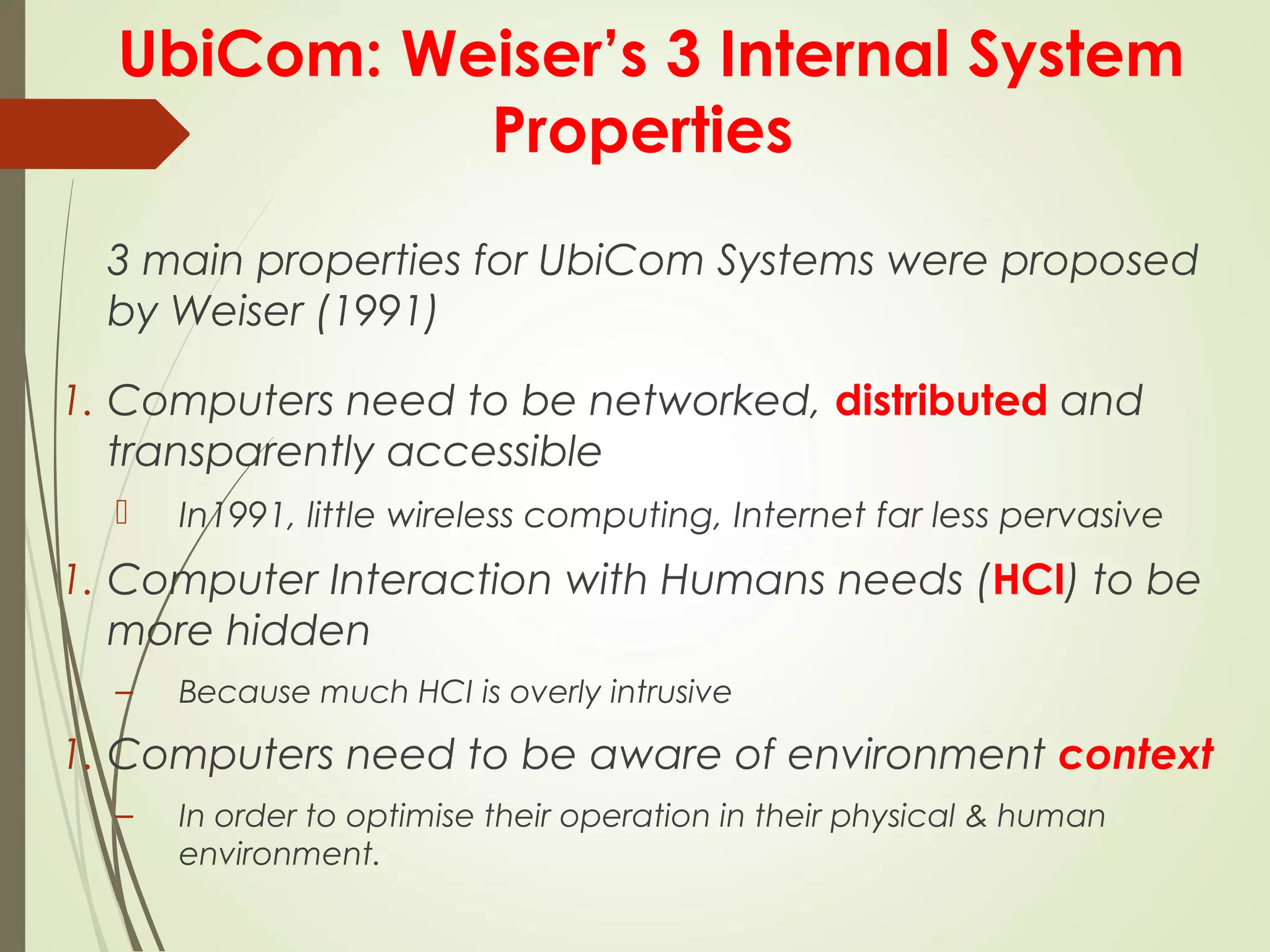 UbiCom: Weiser’s 3 Internal System
Properties
3 main properties for UbiCom Systems were proposed
by Weiser (1991)
1. Computers need to be networked, distributed and
transparently accessible
 In1991, little wireless computing, Internet far less pervasive
1. Computer Interaction with Humans needs (HCI) to be
more hidden
– Because much HCI is overly intrusive
1. Computers need to be aware of environment context
– In order to optimise their operation in their physical & human
environment.
 