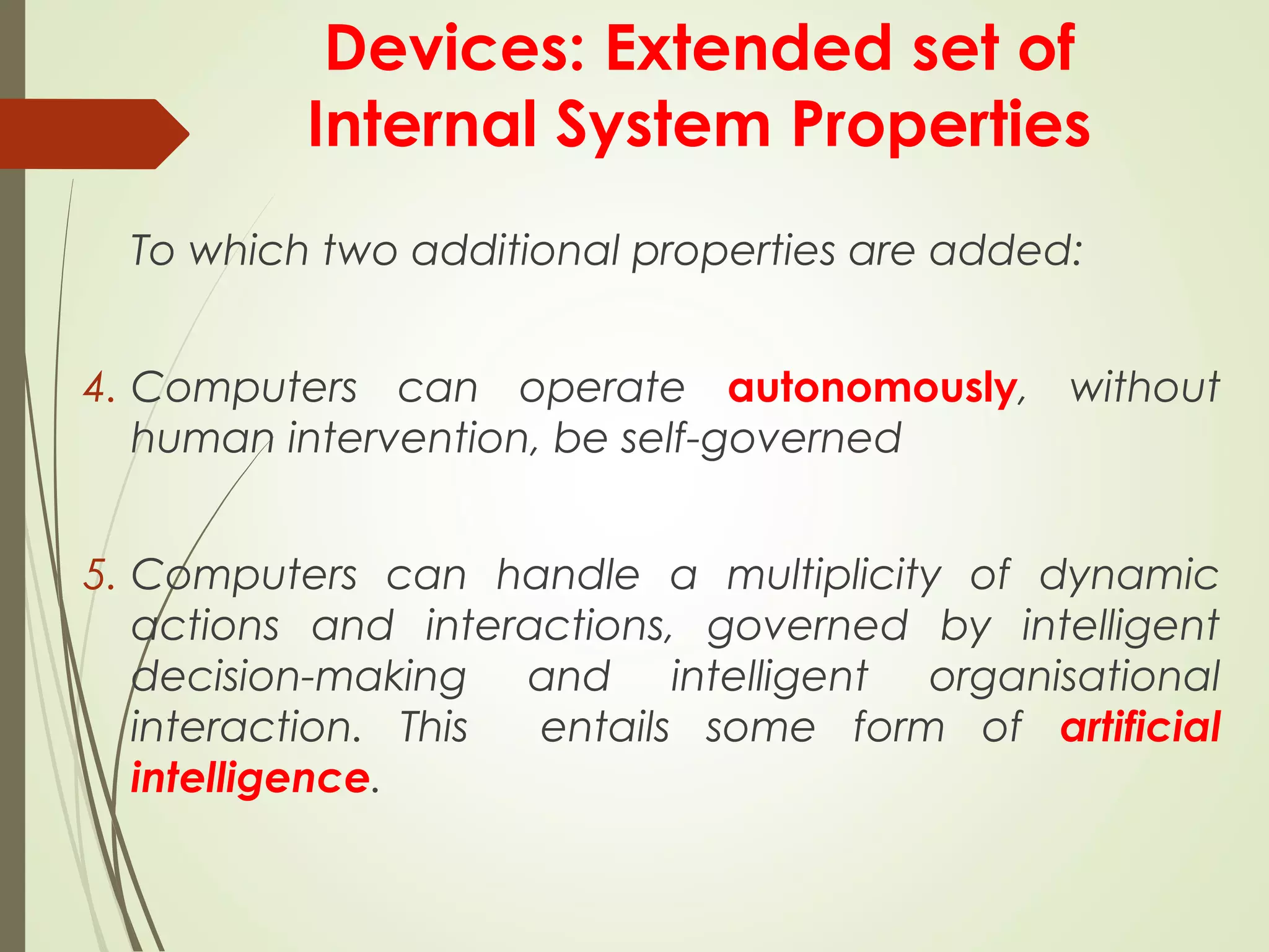 Devices: Extended set of
Internal System Properties
To which two additional properties are added:
4. Computers can operate autonomously, without
human intervention, be self-governed
5. Computers can handle a multiplicity of dynamic
actions and interactions, governed by intelligent
decision-making and intelligent organisational
interaction. This entails some form of artificial
intelligence.
 