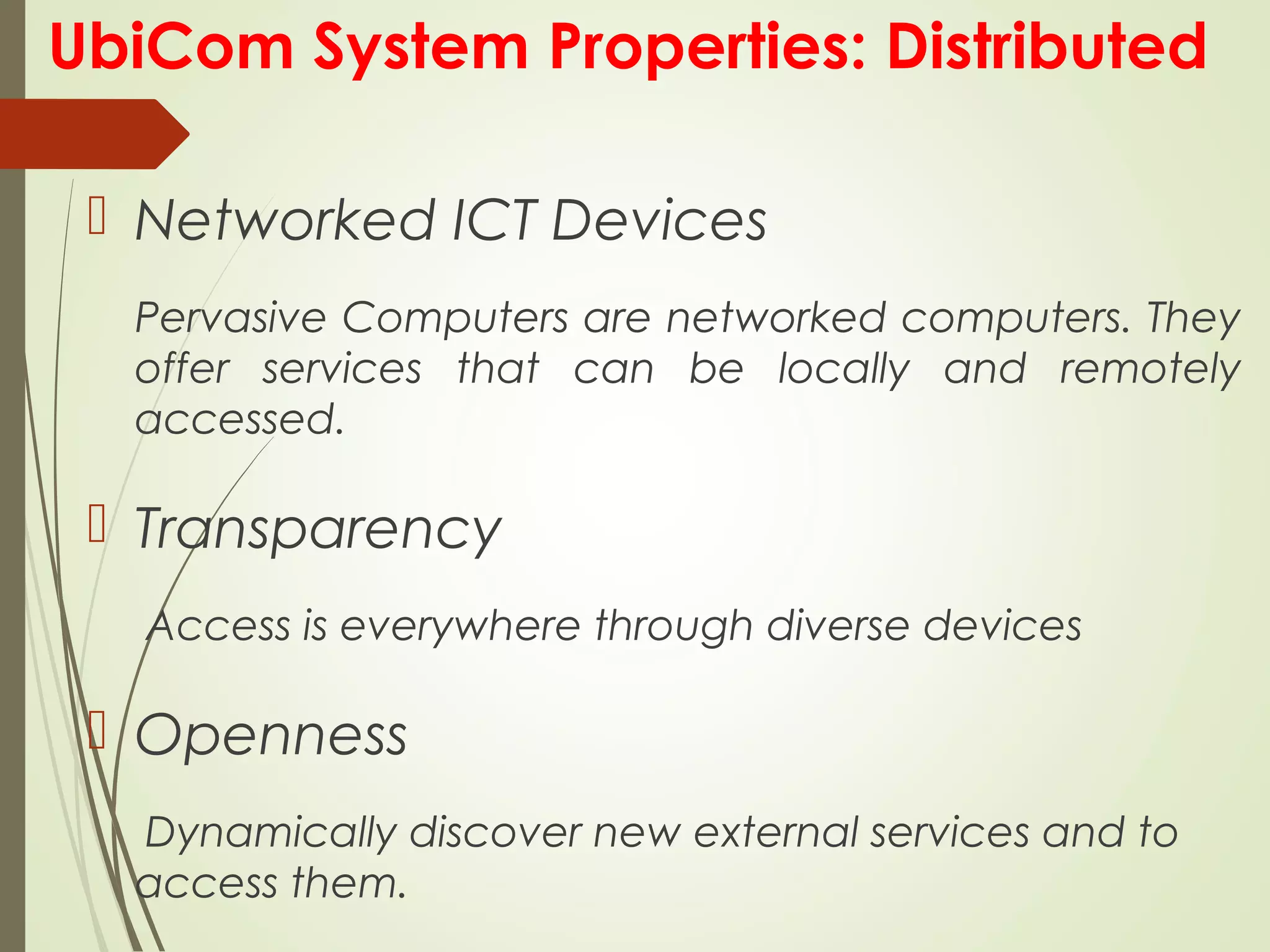 UbiCom System Properties: Distributed
 Networked ICT Devices
Pervasive Computers are networked computers. They
offer services that can be locally and remotely
accessed.
 Transparency
Access is everywhere through diverse devices
 Openness
Dynamically discover new external services and to
access them.
 