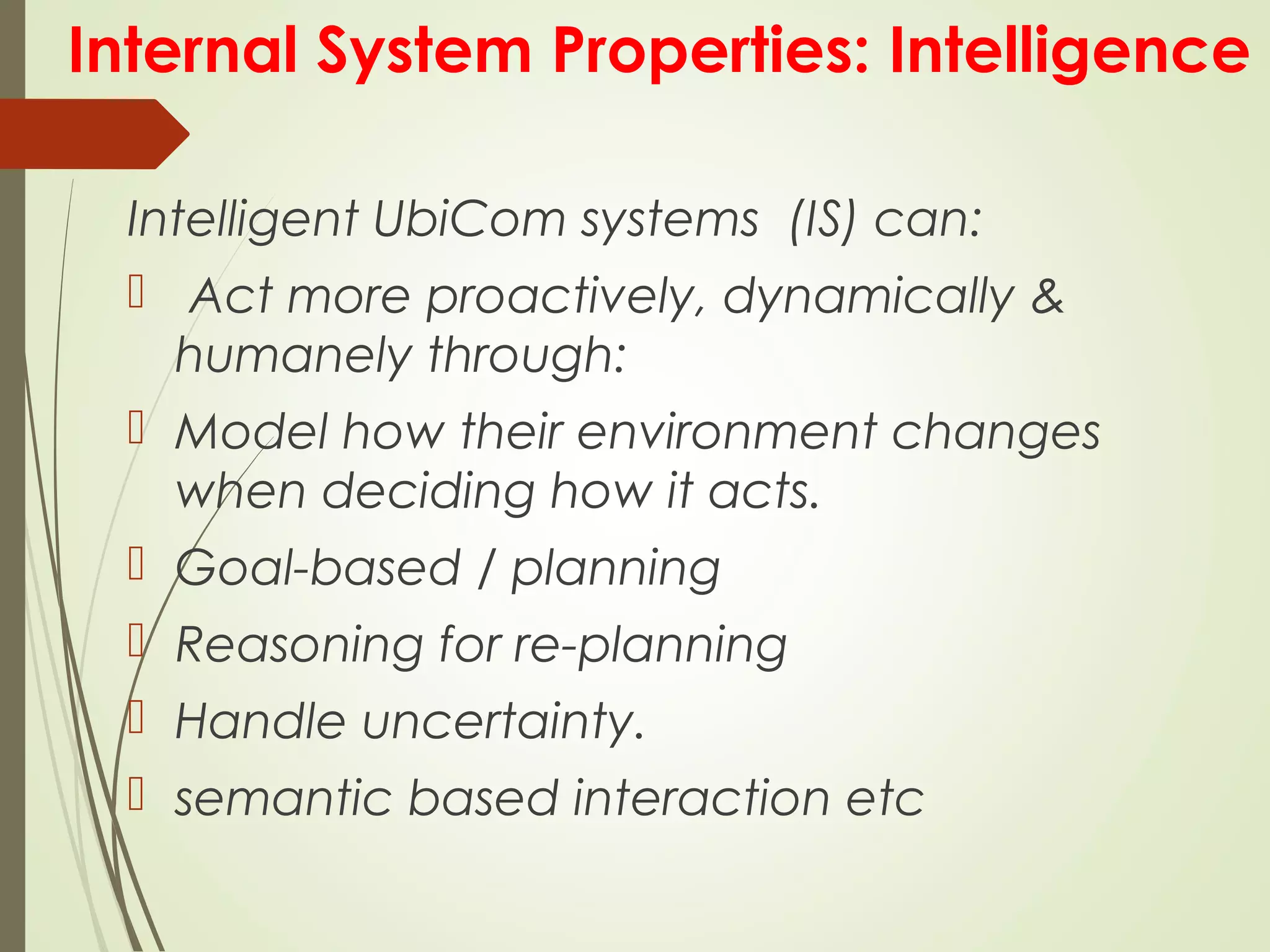 Internal System Properties: Intelligence
Intelligent UbiCom systems (IS) can:
 Act more proactively, dynamically &
humanely through:
 Model how their environment changes
when deciding how it acts.
 Goal-based / planning
 Reasoning for re-planning
 Handle uncertainty.
 semantic based interaction etc
 