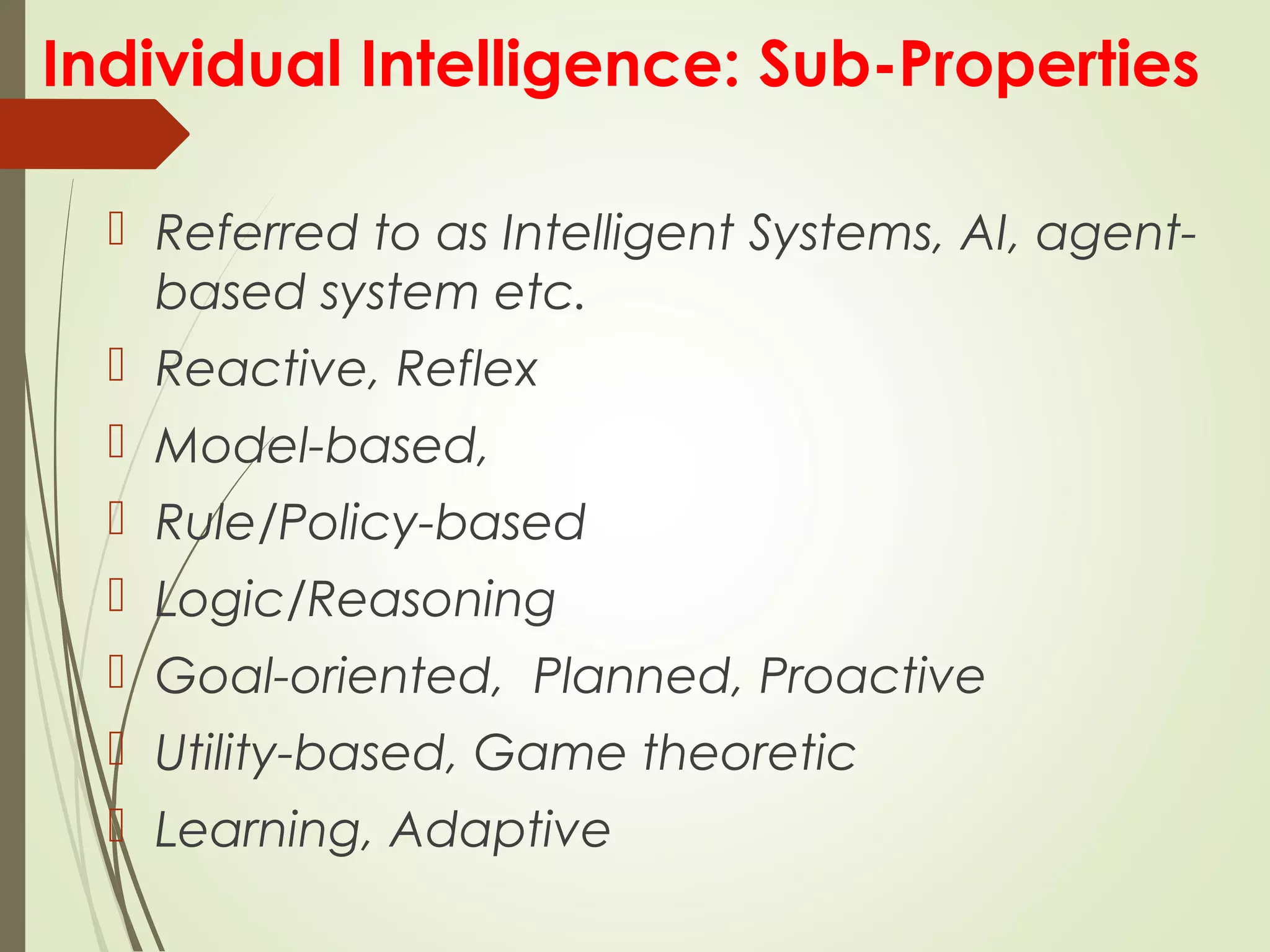 Individual Intelligence: Sub-Properties
 Referred to as Intelligent Systems, AI, agent-
based system etc.
 Reactive, Reflex
 Model-based,
 Rule/Policy-based
 Logic/Reasoning
 Goal-oriented, Planned, Proactive
 Utility-based, Game theoretic
 Learning, Adaptive
 
