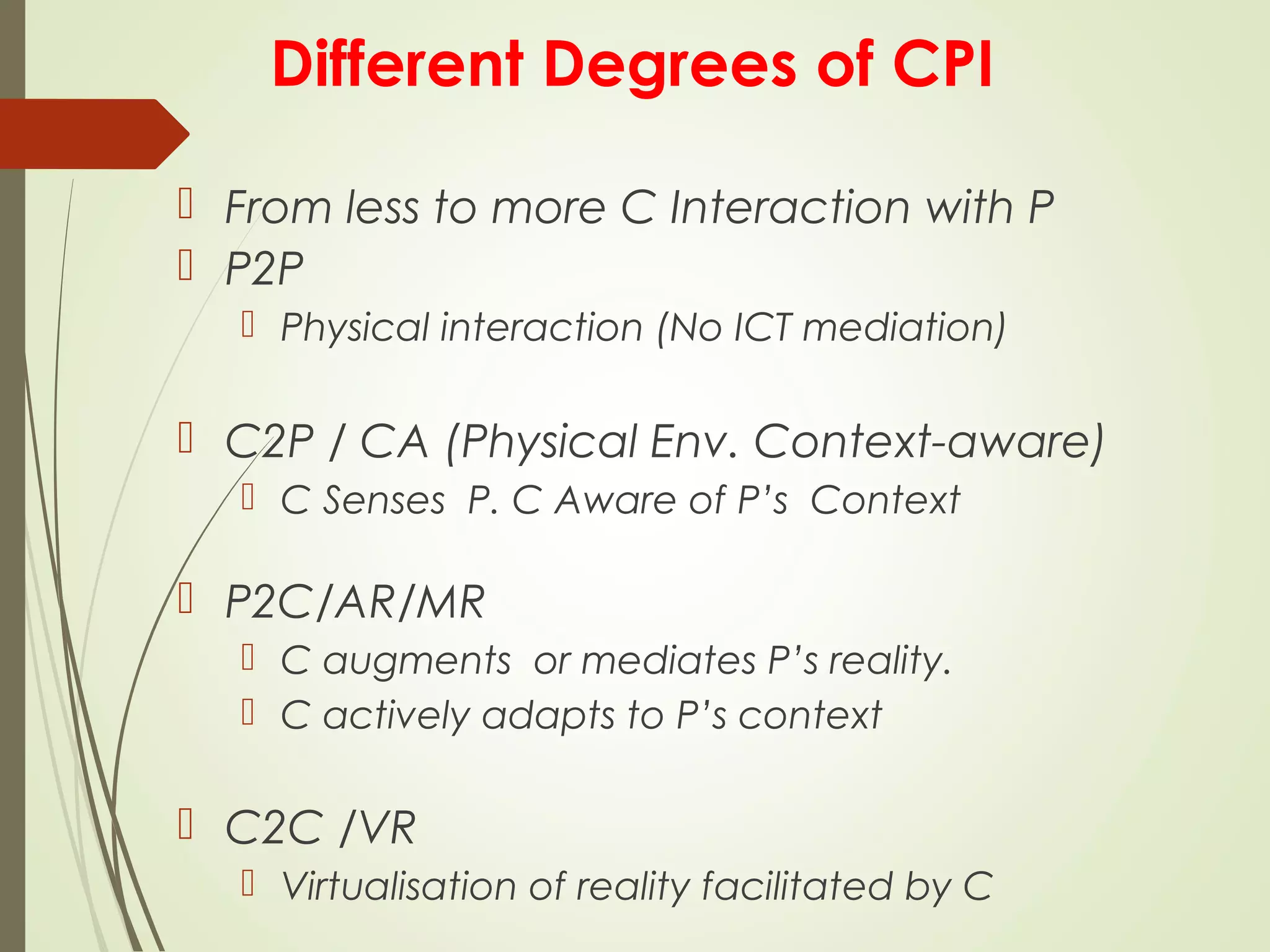 Different Degrees of CPI
 From less to more C Interaction with P
 P2P
 Physical interaction (No ICT mediation)
 C2P / CA (Physical Env. Context-aware)
 C Senses P. C Aware of P’s Context
 P2C/AR/MR
 C augments or mediates P’s reality.
 C actively adapts to P’s context
 C2C /VR
 Virtualisation of reality facilitated by C
 