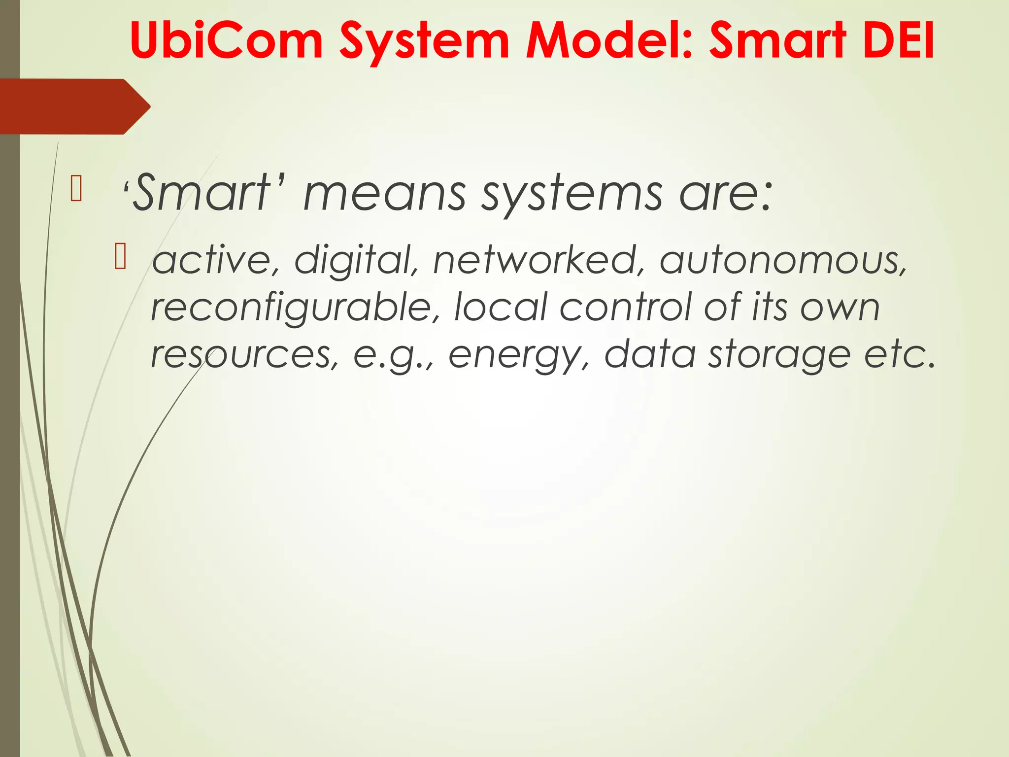UbiCom System Model: Smart DEI
 ‘Smart’ means systems are:
 active, digital, networked, autonomous,
reconfigurable, local control of its own
resources, e.g., energy, data storage etc.
 