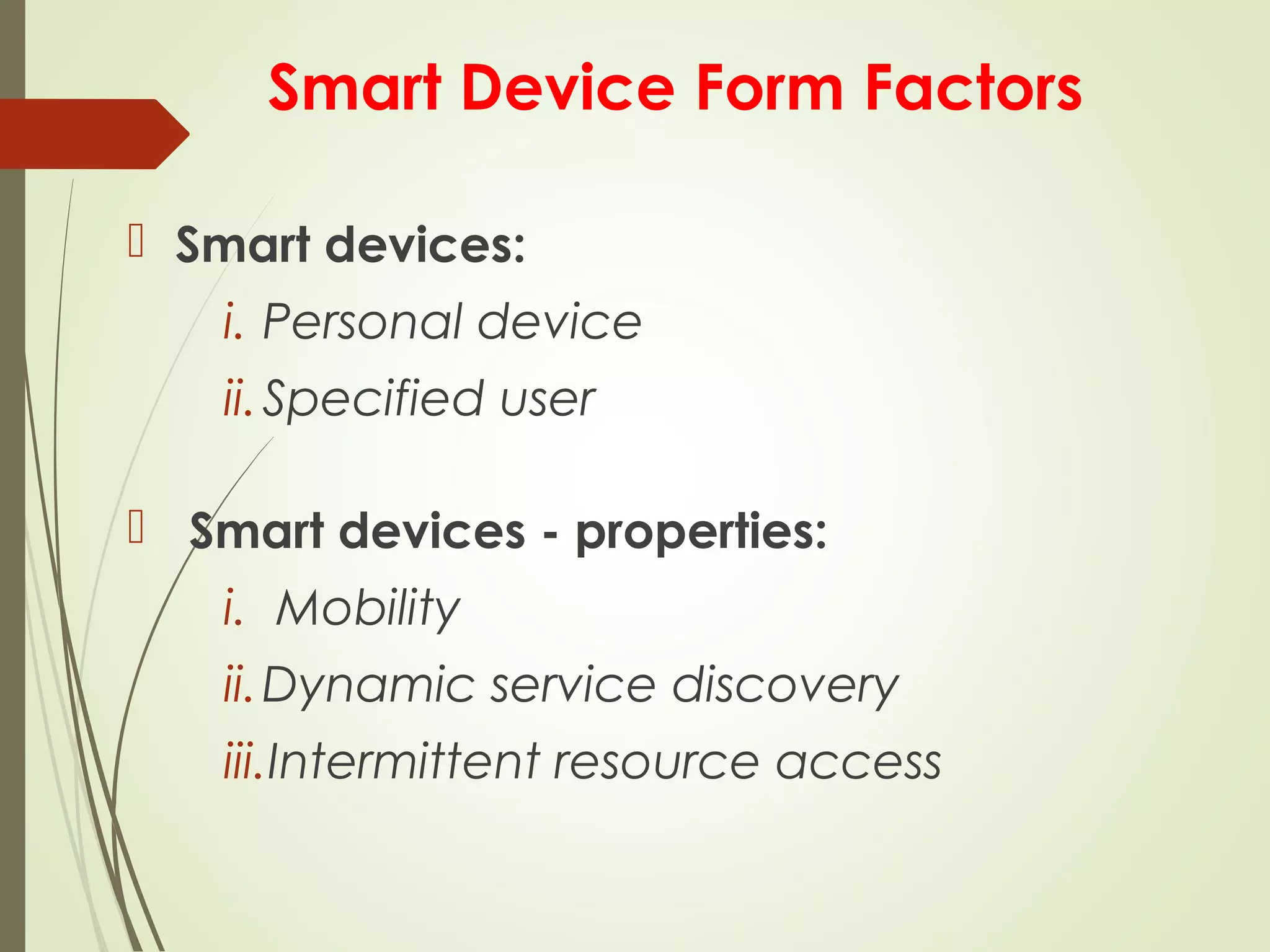 Smart Device Form Factors
 Smart devices:
i. Personal device
ii.Specified user
 Smart devices - properties:
i. Mobility
ii.Dynamic service discovery
iii.Intermittent resource access
 