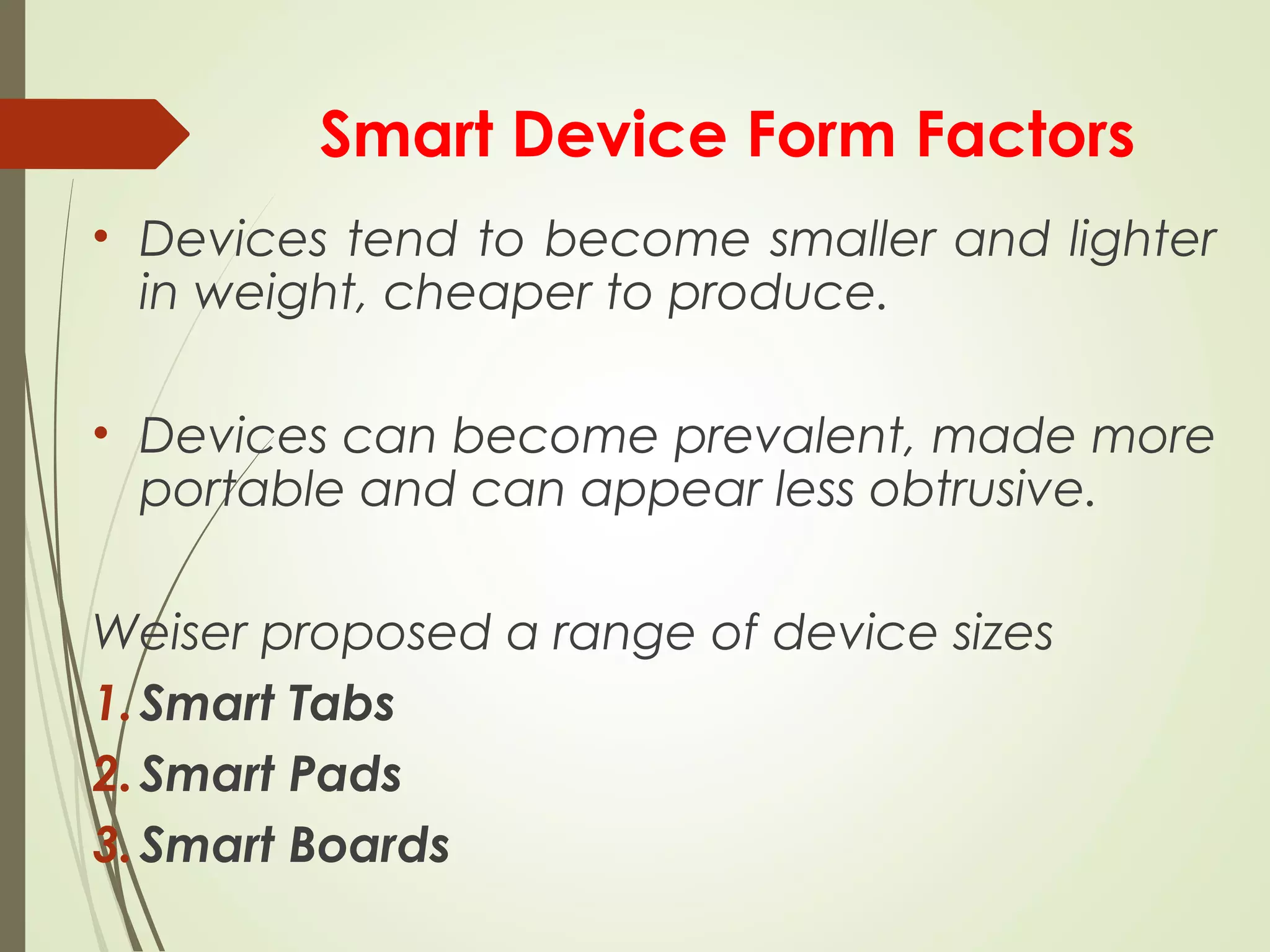 Smart Device Form Factors
• Devices tend to become smaller and lighter
in weight, cheaper to produce.
• Devices can become prevalent, made more
portable and can appear less obtrusive.
Weiser proposed a range of device sizes
1.Smart Tabs
2.Smart Pads
3.Smart Boards
 