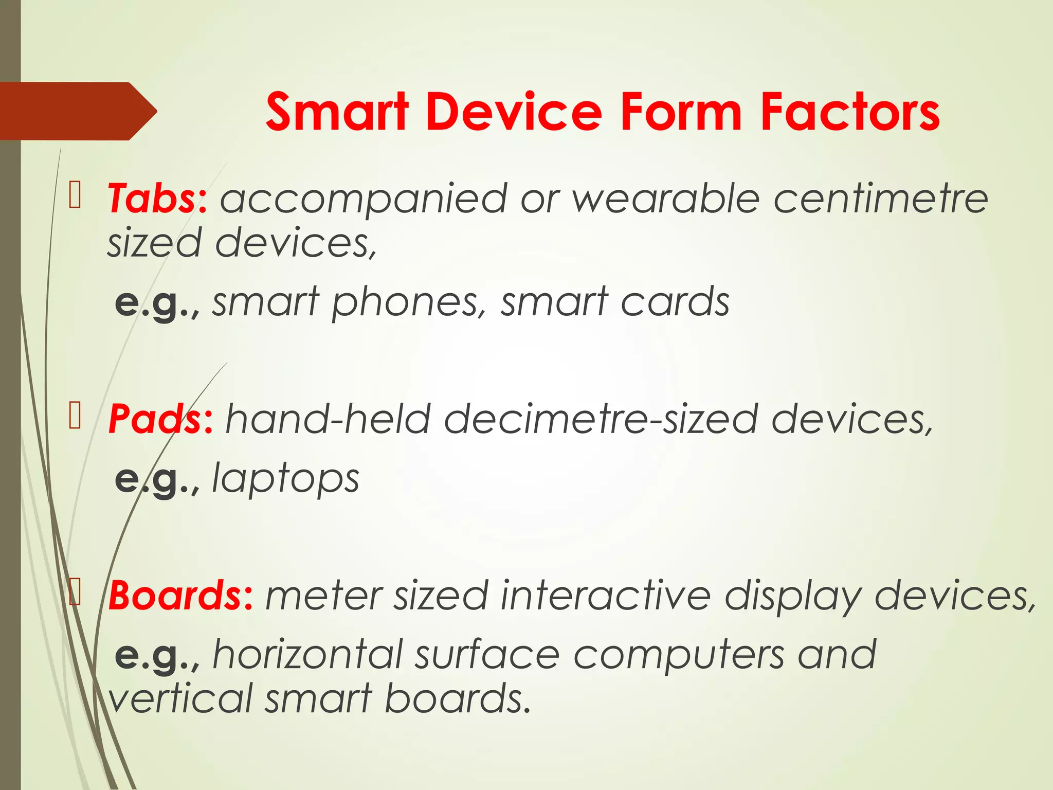 Smart Device Form Factors
 Tabs: accompanied or wearable centimetre
sized devices,
e.g., smart phones, smart cards
 Pads: hand-held decimetre-sized devices,
e.g., laptops
 Boards: meter sized interactive display devices,
e.g., horizontal surface computers and
vertical smart boards.
 