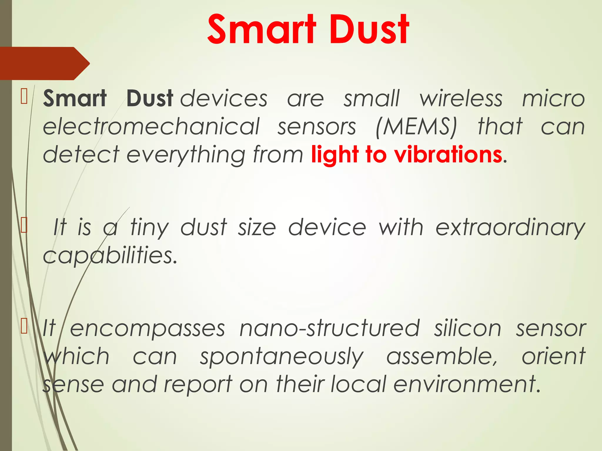 Smart Dust
 Smart Dust devices are small wireless micro
electromechanical sensors (MEMS) that can
detect everything from light to vibrations.
 It is a tiny dust size device with extraordinary
capabilities.
 It encompasses nano-structured silicon sensor
which can spontaneously assemble, orient
sense and report on their local environment.
 