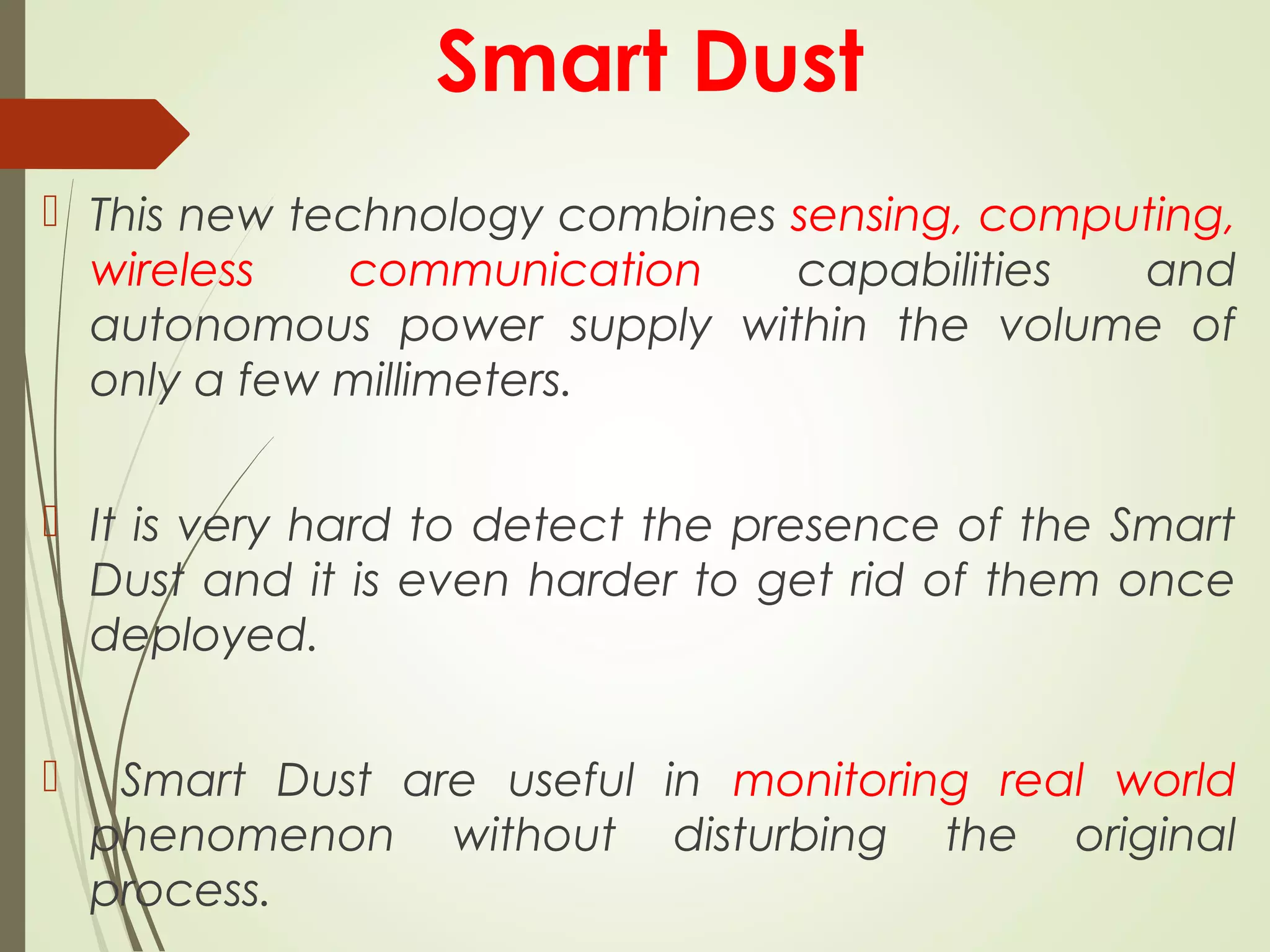 Smart Dust
 This new technology combines sensing, computing,
wireless communication capabilities and
autonomous power supply within the volume of
only a few millimeters.
 It is very hard to detect the presence of the Smart
Dust and it is even harder to get rid of them once
deployed.
 Smart Dust are useful in monitoring real world
phenomenon without disturbing the original
process.
 