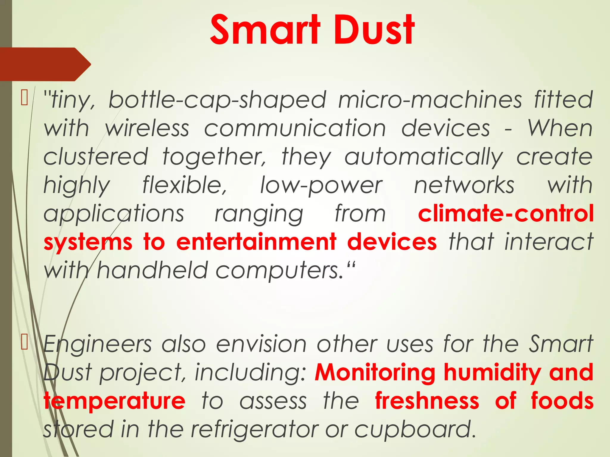 Smart Dust
 "tiny, bottle-cap-shaped micro-machines fitted
with wireless communication devices - When
clustered together, they automatically create
highly flexible, low-power networks with
applications ranging from climate-control
systems to entertainment devices that interact
with handheld computers.“
 Engineers also envision other uses for the Smart
Dust project, including: Monitoring humidity and
temperature to assess the freshness of foods
stored in the refrigerator or cupboard.
 