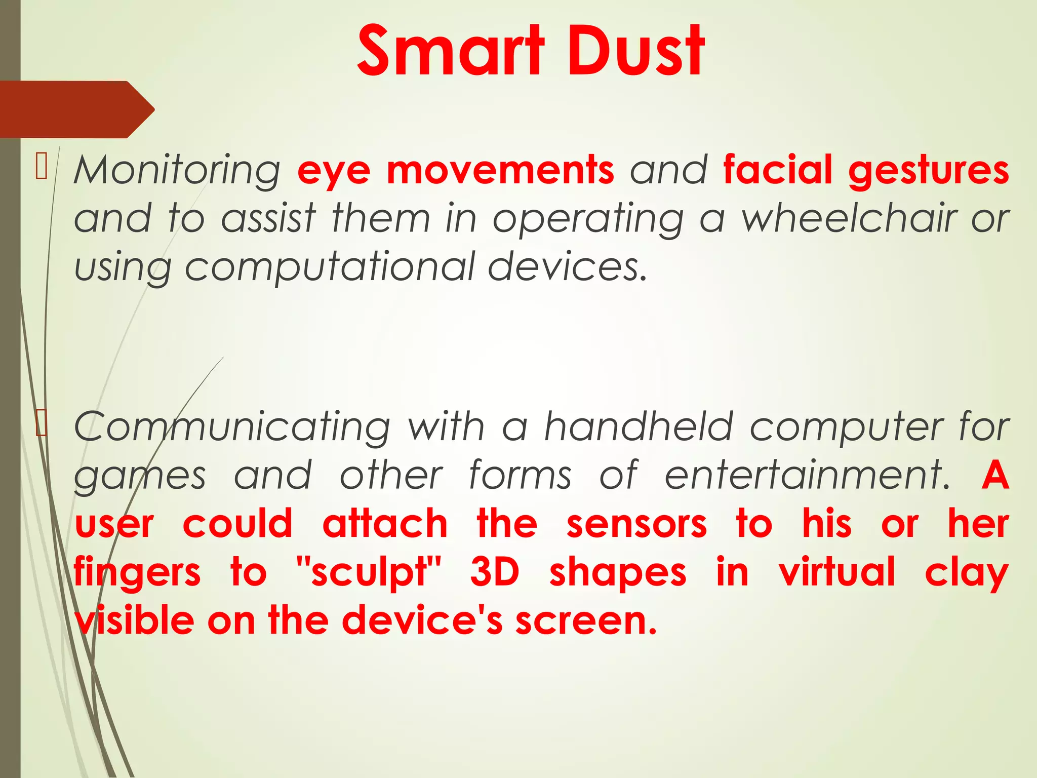 Smart Dust
 Monitoring eye movements and facial gestures
and to assist them in operating a wheelchair or
using computational devices.
 Communicating with a handheld computer for
games and other forms of entertainment. A
user could attach the sensors to his or her
fingers to "sculpt" 3D shapes in virtual clay
visible on the device's screen.
 